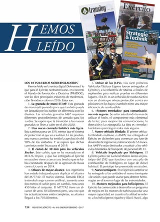 134  REVISTA EJÉRCITO • N. 910 ENERO/FEBRERO • 2017
LOS 10 ESFUERZOS MODERNIZADORES
Hemos leído en la revista digital Defensetech lo
que para el Ejército norteamericano, en concreto
el Mando de Formación y Doctrina (TRADOC),
son los diez principales esfuerzos de moderniza-
ción llevados a cabo en 2016. Éstos son:
1. La granada de mano ET-MP. Esta granada
de mano está pensada para que también pueda
ser lanzada por los zurdos sin diferencia con los
diestros. Las actuales granadas M67 requieren
diferentes procedimientos de armado para los
zurdos. Se espera que la transición a las nuevas
granadas se lleve a cabo en el año 2020.
2. Una nueva camiseta balística más ligera.
Esta camiseta pesa un 35% menos que el sistema
de protección al que va a sustituir. En las pruebas,
esta nueva camiseta ha tenido la aprobación del
90% de los soldados. Y se espera que dichas
camisetas estén listas para el 2019.
3. El cañón de 30 mm para los vehículos
Stryker. Este cañón, que se ha montado en el
M1126 Stryker, y que fue entregado al Ejército
en octubre viene a cerrar una brecha que se ha-
bía constatado después de la agresión de Rusia
contra Ucrania en 2014.
4. Obuses de mayor alcance. Los ingenieros
han estado trabajando para duplicar el alcance
del M777A2. El nuevo sistema, llamado ERCA
(extended range cannon artillery), aumenta unos
dos metros el cañón pero, en cambio, resta unos
450 kilos al conjunto. El M777A2 tiene un al-
cance de unos 30 kilómetros pero, una vez que
las actualizaciones estén completas, su alcance
llegará a los 70 kilómetros.
5. Debut de los JLTVs. Los siete primeros
Vehículos Tácticos Ligeros fueron entregados al
Ejército y a la Infantería de Marina a finales de
septiembre para realizar pruebas en diferentes
lugares. El JLTV es un vehículo de ruedas táctico
con un chasis que ofrece protección contra ex-
plosiones en los bajos y también tiene una mayor
eficiencia de combustible.
6. «Fotones enredados» para comunicacio-
nes más seguras. Se están estudiando formas de
utilizar el fotón, el componente más elemental
de la luz, para mejorar las comunicaciones, la
detección y la criptografía. La idea es «enredar»
los fotones para lograr redes más seguras.
7. Nuevo vehículo blindado. El primer vehícu-
lo blindado multiuso, o AMPV, fue entregado al
Ejército en diciembre para comenzar una fase de
desarrollo de ingeniería y fabricación de 52 meses.
Los AMPVs están destinados a sustituir a los vehí-
culos blindados de transporte de personal M113.
8. Vehículo impulsado por hidrógeno. El
Ejército junto con General Motors lanzó un pro-
totipo del ZH2 que funciona con una pila de
combustible de hidrógeno en lugar de diésel
habitual. El prototipo fue presentado en octubre.
9. Nuevo torniquete. En el ejercicio anterior se
ha entregado a las unidades el nuevo torniquete
«de unión» que puede usarse para detener hemo-
rragias en el torso en lugar de las extremidades.
10. Motores mejorados para helicópteros. El
Ejército ha comenzado a desarrollar un programa
de mejora en los motores de turbina para dar una
mayor capacidad, en cuanto a la altitud se refie-
re, a los helicópteros Apache y Black Hawk, algo
 