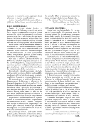 R.I.R.
SECCIONESFIJAS
REVISTA EJÉRCITO • N. 910 ENERO/FEBRERO • 2017 135 
necesario en escenarios como Afganistán donde
el terreno es muchas veces limitativo.
(«Army Names Top 10 Modernization Efforts of
2016» por Richard Sisken www.defensetech.com)
BALAS BIODEGRADABLES
Según la revista digital Seeker, el
Departamento de Defensa norteamericano quiere
hacer algo con respecto a la contaminación que
suponen las vainas dejadas por el mundo una
vez que se produce cada disparo. Porque según
leemos, las balas no son un peligro físico para
quienes se dirigen cuando se disparan sino que
también son un peligro para el medio ambiente.
En las instalaciones de entrenamiento del Ejército
norteamericano, cientos de miles de vainas quedan
abandonadas como basura sobre el terreno y de
momento, no hay una manera eficiente de limpiar
las zonas donde caen. Las vainas, que contienen
metal y otros productos químicos, pueden oxidar y
contaminar el suelo y las aguas subterráneas.
Por todo lo anterior, el Departamento de
Defensa ha solicitado propuestas para que las ba-
las sean biodegradables, «cargadas con semillas
especiales que sean ecológicamente beneficiosas
para las plantas, y que eliminen los desechos y
los contaminantes de las municiones».
Los materiales más adecuados para estas balas
podrían incluir los mismos plásticos biodegradables
usados para fabricar botellas de agua o recipientes
de plástico. O podría ser otro material diferente.
De acuerdo con la solicitud hecha por el
Departamento de Defensa, el laboratorio del
Cuerpo de Ingenieros del Ejército de los EEUU ya
ha desarrollado y probado semillas, que pueden
incrustarse en un compuesto biodegradable, y
que germinan sólo después de haber estado en
el suelo durante varios meses. La solución po-
dría ser un problema si germinaran mientras el
proyectil está aún almacenado en los polvorines.
La propuesta considera tres fases. En la prime-
ra fase, el contratista se centrará en proyectiles
de entrenamiento de 40 a 120 mm. La segunda
fase incluye el desarrollo de un prototipo y los
medios para fabricarlo mientras que en la fase
tres se pasa al uso ya de la munición en las ins-
talaciones de entrenamiento.
Las plantas que crezcan a partir de las semillas
podrán ayudar a eliminar los contaminantes del sue-
lo o a alimentar la fauna local. Según la propuesta,
«los animales deben ser capaces de consumir las
plantas sin ningún efecto nocivo». Faltaría más.
(«The US Army Wants Biodegradable Bullets
That Sprout Plants» por Tracy Saedter
en www.seeker.com)
CONTADOR DE DISPAROS
Hemos leído que la casa belga FN Herstal,
uno de los principales fabricantes de armas de
fuego del mundo, ha lanzado su recientemente
desarrollado contador de disparos FN SmartCore
para la familia de fusiles FN SCAR. El contador de
disparos o contador de tiro es un dispositivo sin
batería que genera su propia potencia. Por primera
vez en la historia, la electrónica se integra en un
producto y genera su propia potencia. El nuevo
contador de tiro es un dispositivo ubicado dentro
del arma, que detecta el disparo usando el mo-
vimiento de retroceso de las partes móviles, por
lo que no requiere ni batería ni mantenimiento.
El contador utiliza un software totalmente auto-
matizado para proporcionar información precisa
sobre el arma. Puede definirse como la memo-
ria de vida de un arma de fuego, ya que actúa
como un cuaderno de bitácora electrónico del
historial de mantenimiento del arma, además de
proporcionar otra información que quiera definir
el usuario. Esto incluye el número de disparos, su
localización base, su estado operativo, etc.
El dispositivo puede recopilar información
de forma automática o a petición, sin que eso
influya en la misión del usuario. Todos los da-
tos se transmiten de forma inalámbrica a corta
distancia, asegurando que no sea detectable y
también evitando emisiones no deseadas.
El FN SmartCore puede alojarse en cualquier
fusil de la familia como el FN SCAR de 5.56 o
7.62, el de precisión FN SCAR 7.62, también en
la ametralladora ligera FN MINIMI de 5.56 y 7.62
(también conocida como FN M249 y FN Mk48).
El contador desempeña un papel vital en la
gestión de las pequeñas armas ya que aumenta
su disponibilidad operacional, reduce el costo
del ciclo de vida proporcionando información
precisa y actualizada sobre los movimientos de
las armas y garantiza la información compartida
a través de una red.
(«FN Smarcore shot counter leverages
breakthrough technologies» en www.monch.com)
 
