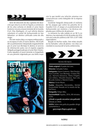 SECCIONESFIJAS
REVISTA EJÉRCITO • N. 910 ENERO/FEBRERO • 2017  137 
Serie de televisión de dos capítulos de dura-
ción que sitúa la acción en España a comienzos
de los años ochenta en donde el actor Quim
Gutierrez encarna al joven teniente de la Guardia
Civil, Eloy Rodriguez, el cual solicita destino
voluntario al cuartel de Inchaurrondo en San
Sebastían: un destino calificado como de alto
riesgo.
Por este motivo deja a su esposa embarazada y
se incorpora el solo al nuevo destino. Allí el jefe
del acuartelamiento interpretado magistralmente
por el actor Luis Bermejo le destina al servicio
de información junto con el experto sargento
Delgado protagonizado por el actor Patxi Freytez.
Como tapadera el joven teniente es hospedado
en una pensión (regentada por una bella mujer
con la que tendrá una relación amorosa con
consecuencias) como trabajador de la empresa
telefónica.
Excelente fotografía destacando el realismo
de los ataques que sufren las patrullas de la
Guardia Civil, el ataque al acuartelamiento de
Inchaurrondo con morteros y las técnicas em-
pleadas para infiltración de personal.
La miniserie ha sido rodada en un 98 % en
Asturias y fue estrenada el 6 de diciembre de 2016
con una cuota de audiencia del 16% (2.871.000
espectadores)
Basado en hechos reales. Este relato situado
en los llamados «años de plomo» nos sitúa con
claridad en escenas de la lucha antiterrorista.
FICHA TÉCNICA
Titulo original: El padre de Caín.
Director: Salvador Calvo.
Intérpretes: Quim Gutierrez, Patxi Freytez,
Aura Garrido, Luis Bermejo, Cristina Pla-
zas, Mariano Venancio, Oona Chaplin,
Luis Zahera, Eduardo Lloveras, Xavi Lite,
Ricardo Gómez y Patrick Criado.
Música: Victor Reyes.
Guión: Alejandro Hernández, Michel
Gaztambide (basado en la novela de Ra-
fael Vera).
Fotografía: Felipe Alba.
Nacionalidad: España, 2016, 80 minutos.
Color.
¿Dónde se puede encontrar esta película?
Editada en DVD.
NOTA: Sobre esta película pueden dirigir
comentarios a:
garycooper.flopez@gmail.com
FLÓPEZ
EL PADRE DE CAÍN
 
