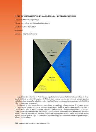 140  REVISTA EJÉRCITO • N. 910 ENERO/FEBRERO • 2017
EL PROTECTORADO ESPAÑOL EN MARRUECOS. LA HISTORIA TRASCENDIDA
Dirección: Manuel Aragón Reyes
Edición y coordinación: Manuel Gahete Jurado
Colabora: Fatima Benlabbah
Volumen 1
Colección páginas de historia
La publicación colectiva El Protectorado español en Marruecos: la historia trascendida es el se-
gundo título de la colección páginas de historia que, en esta ocasión y a través de una perspectiva
multidisciplinar, aborda las relaciones entre España y Marruecos durante tan singular periodo histórico
y los vínculos que generaron.
Conforman la obra tres volúmenes que siguen un orgánico hilo conductor. El primero recoge
el conjunto de ensayos donde se integran las vertientes jurídica, socioeconómico-demográfica y
científico-educativa; el segundo agrupa los referidos a la vertiente cultural-historiográfica y la literaria;
y, por último, el tercero recoge los trabajos que abordan el tema desde una perspectiva histórico-
política y militar, ampliada por una serie de estudios sobre Antonio García Pérez, un ilustrado militar
español de principio del siglo XX, conocedor del territorio y particularmente interesado por su lengua,
historia y costumbres.
 