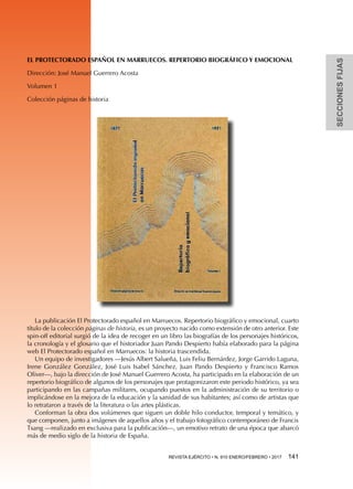 SECCIONESFIJAS
REVISTA EJÉRCITO • N. 910 ENERO/FEBRERO • 2017 141 
EL PROTECTORADO ESPAÑOL EN MARRUECOS. REPERTORIO BIOGRÁFICO Y EMOCIONAL
Dirección: José Manuel Guerrero Acosta
Volumen 1
Colección páginas de historia
La publicación El Protectorado español en Marruecos. Repertorio biográfico y emocional, cuarto
título de la colección páginas de historia, es un proyecto nacido como extensión de otro anterior. Este
spin-off editorial surgió de la idea de recoger en un libro las biografías de los personajes históricos,
la cronología y el glosario que el historiador Juan Pando Despierto había elaborado para la página
web El Protectorado español en Marruecos: la historia trascendida.
Un equipo de investigadores —Jesús Albert Salueña, Luis Feliu Bernárdez, Jorge Garrido Laguna,
Irene González González, José Luis Isabel Sánchez, Juan Pando Despierto y Francisco Ramos
Oliver—, bajo la dirección de José Manuel Guerrero Acosta, ha participado en la elaboración de un
repertorio biográfico de algunos de los personajes que protagonizaron este periodo histórico, ya sea
participando en las campañas militares, ocupando puestos en la administración de su territorio o
implicándose en la mejora de la educación y la sanidad de sus habitantes; así como de artistas que
lo retrataron a través de la literatura o las artes plásticas.
Conforman la obra dos volúmenes que siguen un doble hilo conductor, temporal y temático, y
que componen, junto a imágenes de aquellos años y el trabajo fotográfico contemporáneo de Francis
Tsang —realizado en exclusiva para la publicación—, un emotivo retrato de una época que abarcó
más de medio siglo de la historia de España.
 