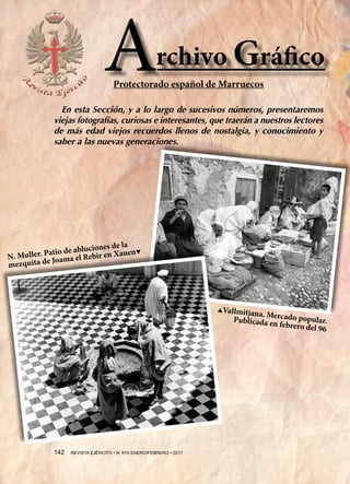 N. Muller. Patio de abluciones de la
mezquita de Joama el Rebir en Xauen▼
▲Vallmitjana. Mercado popular.Publicada en febrero del 96
rchivo GráficoA
142  REVISTA EJÉRCITO • N. 910 ENERO/FEBRERO • 2017
En esta Sección, y a lo largo de sucesivos números, presentaremos
viejas fotografías, curiosas e interesantes, que traerán a nuestros lectores
de más edad viejos recuerdos llenos de nostalgia, y conocimiento y
saber a las nuevas generaciones.
Protectorado español de Marruecos
 
