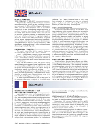 TraducciónrealizadaporelGabinetedeTraductoreseIntérpretesdelEMEyregistradaconelnúm.16-0812.
144  REVISTA EJÉRCITO • N. 910 ENERO/FEBRERO • 2017
LES OPÉRATIONS EXTÉRIEURES ET LEUR
INFLUENCE SUR L’ARMÉE DE TERRE...............................
La participation des forces armées espagnoles en opéra-
tions extérieures a eu, au cours de ces deux dernières décen-
nies, une influence considérable sur les différents domaines
de l’Appui à la préparation dans l’armée de Terre. Leurs
effets ont influencé toutes ses fonctions ainsi que la manière
d’exercer le leadership et la motivation de tous ses membres.
De ce fait, les OPEX ont permis de déterminer la validité de
la doctrine actuellement en vigueur et d’effectuer les modi-
fications nécessaires pour l’adapter aux exigences des forces
terrestres. Elles ont entraîné une évolution de l’organisation
des unités, une modernisation des armes et des équipements,
de même que le perfectionnement de l’entraînement et la
capacité opérationnelle. Elles ont également remonté le moral
et ont constitué un motif de satisfaction pour le personnel
militaire. Enfin, elles ont eu une incidence sur l’évolution du
parcours professionnel et ont impliqué une modification du
style de commandement.
LE COMMANDEMENT GÉNÉRAL À CEUTA......................
Dans ce numéro, la revue armée de Terre présente un
document sur le Commandement général à Ceuta.
Ceuta est une ville fortement liée à son Armée, ce qui lui
confère un caractère militaire très marqué. C’est également
un lieu où la guerre n’a pas manqué au rendez-vous et où
se sont écrites certaines des pages les plus mémorables et
héroïques de notre histoire militaire.
En outre de l’histoire commune de près de 500 ans,
depuis son incorporation à la Couronne espagnole, ce docu-
ment nous raconte des anecdotes et nous renseigne sur des
faits, certains méconnus de la plupart des espagnols, qui font
partie du patrimoine culturel de cette belle ville espagnole
du nord de l’Afrique.
OVERSEAS OPERATIONS
THEIR INFLUENCE IN THE ARMY....................................
The participation of the Spanish Armed Forces in overseas
operations during the last two decades has exerted a signifi-
cant influence in the different fields of Support to Preparation
of the Army. Their effects have been felt in all its functions
as well as in the way the leadership is exercised and in its
members’ motivation. Such effects have allowed to establish
the validity of the doctrine currently in force and carry out
the necessary changes to adapt it to the requirements of land
forces; have led to the evolution of the organizational patterns
of units, the modernization of their armament and equipment
and the general improvement of training and operability;
have meant a morale booster and a cause for satisfaction
among the military as they have had a positive impact in the
development of their professional careers and have brought
about changes to leadership style.
CEUTA GENERAL COMMAND.........................................
This month’s issue of the Ejército magazine features a
document dealing with the Ceuta General Command.
Ceuta is a city who keeps close ties with the Army, which
is the reason why it has such a marked military character. It
is also a place where war has not been absent, and some of
the most memorable and heroic pages of our military history
were written there.
Along with the well-known some 500 years of history
passed since it was incorporated to the Spanish Crown, there
are some anecdotes and data which are unknown for most of
the Spanish people and are a part of the cultural heritage of
this beautiful Spanish city on the north of Africa.
Ceuta’s geographical location, right on the Straits of Gi-
braltar, makes it also a neuralgic center where many factors,
identified as possible major risks and threats to the 2013
Security Spanish Strategy, are converging.
All of the above-mentioned along with the description of
the missions and activities carried out by the military units
under the Ceuta General Command- some of which have
been stationed in the city for a very long time-, are an integral
part of a city that could not be fully comprehended without
knowing its history and that of its military units.
THE WARRIOR’S CONSCIENCE.......................................
The serviceman, besides abiding by the rule of law, must
have an adequate moral training in order to cope successfully
with the ethical dilemmas he may encounter when partici-
pating in armed conflicts. The moralist philosophers use the
double-effect doctrine to explain our capability to accept
the fact that there may be innocent victims as a result of
military operations. However, if we analyzed such doctrine
in deep, we would realize that what it really formulates is a
distinction between intentional and incidental victims. Ac-
cepting it without a thorough debate, would mean to admit
that nobody can be held liable for the predictable, although
not voluntary, consequences of his acts. Tolerating the death
of civilians in the course of war actions is admissible only
under two basic principles. One of them is the prohibition
of unjustified damages, and the other is proportionality, that
is, the balance between the degree of allowed damage and
the importance of the objective.
POLYVALENCE AND TRANSFORMATION........................
Throughout history, all armies have undergone a lot of doc-
trinal, organizational and technological transformations known
as “revolutions in military issues”. After confronting an external
threat, they tried and resolve their own weaknesses to achieve
hegemony in the battlefields. The last transformation within the
Army has replaced the former specialization of brigades with a
polyvalent organization, a concept which is not a novel one.This
article analyzes the impact of polyvalence in the transformations
that the art of warfare has undergone from the ancient Egypt up
to the current day, focusing on the formations employed by the
most brilliant strategists, like the Roman legions, the Spanish
Tercios , the Napoleonic corps or the Panzer divisions.
SUMMARY
SOMMAIRE
 