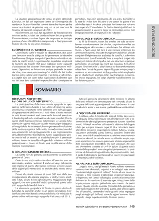SECCIONESFIJAS
REVISTA EJÉRCITO • N. 910 ENERO/FEBRERO • 2017 145 
SOMMARIO
OPERAZIONI NELL’ESTERO:
LA LORO INFLUENZA NELL’ESERCITO............................
La partecipazione delle forze armate spagnole in ope-
razioni nell’estero durante i due ultimi decenni ha avuto
un’influenza importante nelle differenti aree dell’appoggio
alla preparazione dell’esercito. I suoi effetti si sono mostrati
in tutte le sue funzioni, così come nella forma di esercitare
il leadership ed nella motivazione dei suoi membri. Perciò
questi effetti hanno permesso determinare la validità della
dottrina in vigore e realizzare i cambi necessari per adeguarla
ai bisogni delle forze terrestri; hanno permesso l’evoluzione
della struttura organica delle unità, la modernizzazione del
suo armamento ed equipaggiamento e un miglioramento
dell’addestramento e l’operatività; hanno supposto uno spro-
ne morale ed un motivo di soddisfazione per il personale
militare; hanno inciso sullo sviluppo della traiettoria militare
professionale e hanno richiesto una modificazione della
maniera di comandare.
IL COMANDO GENERALE DI CEUTA...............................
La rivesta esercito presenta un documento sul comando
generale di Ceuta.
Ceuta è una città molto vincolata all’esercito, con un
accentuato carattere castrense. È anche un luogo del mondo
con imprese di guerra che hanno permesso scrivere alcuni
delle pagine più memorabili ed eroiche della nostra storia
militare.
Presso alla storia comune di quasi 500 anni dalla sua
incorporazione alla corona spagnola, si ci descrivono aned-
doti e dati, alcuni di loro ignorati per la maggioranza degli
spagnoli, che sono parte dell’eredità culturale di questa bella
città spagnola del nord di Africa.
La situazione geografica di Ceuta, in pieno stretto di
Gibraltar, la converte anche in un centro nevralgico dove
confluiscono molti fattori come possibili rischi e minaccie di
primo ordine nella strategia spagnola di sicurezza di 2013.
Tutto ciò presso la descrizione delle missioni ed attività
delle unità militari che formano parte del comando, alcuni di
loro parte della antica guarnigione di una città che non si com-
prenderebbe senza la sua storia e quella delle sue unità militari.
LA COSCIENZA DEL GUERRIERO....................................
Il militare, oltre il rispetto allo stato di diritto, deve avere
un’adeguata formazione morale per affrontare con esito le di-
lemme etiche che si gli possono presentare durante i conflitti
armati. I filosofi moraliste utilizzano la dottrina del doppio
effetto per spiegare la nostra capacità di accettazione fronte
alle vittime innocenti in operazioni militari. Tuttavia, se ana-
lizziamo in profondità questa dottrina, possiamo vedere che
si tratta in realtà di una distinzione tra vittime intenzionate e
vittime incidentali. Accettarla senza un dibattito ampio, sup-
pone ammettere che nessuno può essere stimato responsabile
delle conseguenze prevedibili, ma non volontari, dei suoi
atti. Permettere la morte di civili in azioni di guerra solo è
ammissibile quando ci sono due principi elementari : la proi-
bizione di distruzioni ingiustificate e la proporzionalità, cioè,
il grado di distruzione permesso deve essere proporzionale
all’importanza dell’obiettivo.
POLIVALENZA E TRASFORMAZIONE................................
Lungo la storia, tutti gli eserciti hanno sofferto numerose
trasformazioni dottrinali, organici e tecnologici note come
“rivoluzioni degli argomenti militari”. Fronte ad una minaccia
esteriore, si deve risolvere le debolezze proprie per consegui-
re l’egemonia nel campo di battaglia. L’ultima trasformazione
dell’esercito ha sostituito l’anteriore specializzazione delle
brigate per una organica polivalente, un concetto che non è
nuovo. Questo articolo analizza l’impatto della polivalenza
nelle trasformazioni dell’arte della guerra, dall’antico Egipto
fino all’attualità, centrandosi nelle grandi unità impiegate
per gli strateghi più brillanti, come le legioni romane, i terzi
spagnoli, i corpi napoleonici o le divisioni panzer.
La situation géographique de Ceuta, en plein détroit de
Gibraltar, en fait un important centre de convergence de
nombreux facteurs identifiés comme étant des risques et des
menaces potentiels de premier rang, en ce qui concerne la
Stratégie de sécurité espagnole de 2013.
Parallèlement, on nous fait également la description des
missions et des activités des unités militaires faisant partie du
Commandement, certaines depuis très longtemps, en tant que
garnison d’une ville difficile à comprendre si l’on ignore son
histoire et celle de ses unités militaires.
LA CONSCIENCE DU GUERRIER......................................
Un militaire, outre le respect de l’État de droit, doit avoir
une formation morale adéquate lui permettant de résoudre
les dilemmes éthiques auxquels il peut être confronté en pé-
riode de conflit armé. Les philosophes moralistes emploient
la doctrine du double effet pour expliquer notre capacité
d’acceptation des victimes innocentes en opérations mili-
taires. Cependant, en faisant une analyse profonde de cette
doctrine, nous nous apercevons qu’en réalité elle fait la dis-
tinction entre victimes intentionnées et victimes accidentelles.
L’accepter sans un vaste débat supposerait d’admettre que
nul ne peut être considéré responsable des conséquences
prévisibles, mais non volontaires, de ses actes. Consentir à
la mort de civiles dans le cadre d’une action de guerre n’est
admissible que si les deux principes fondamentaux suivants
sont respectés : l’interdiction de destructions injustifiées et la
proportionnalité, à savoir, le degré de destruction permis doit
être proportionnel à l’importance de l’objectif.
POLYVALENCE ET TRANSFORMATION.............................
Au fil de l’histoire, toutes les armées ont subi de nom-
breuses transformations doctrinales, organisationnelles ou
technologiques dénommées « révolutions des affaires mi-
litaires. » Après avoir fait face à une menace extérieure les
armées cherchaient à résoudre leurs propres faiblesses afin de
conquérir l’hégémonie sur le champ de bataille. La dernière
transformation dans l’armée de Terre a remplacé la spéciali-
sation précédente des brigades par une structure organique
polyvalente, un concept qui n’est pas nouveau. Cet article
analyse l’incidence de la polyvalence sur les transformations
subies dans l’art de la guerre, depuis l’Egypte antique jusqu’à
nos jours, en se concentrant sur les grandes unités employées
par les plus brillants stratèges, telles que les légions romaines,
les Tercios espagnols, les corps d’armée napoléonienne ou
les divisions panzer.
 