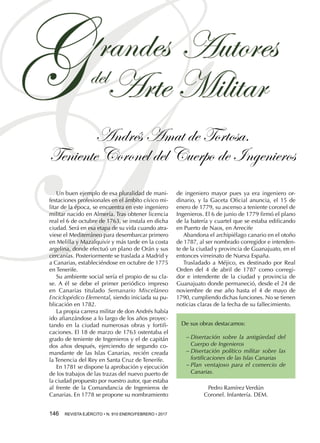 Andrés Amat de Tortosa.
Teniente Coronel del Cuerpo de Ingenieros
146  REVISTA EJÉRCITO • N. 910 ENERO/FEBRERO • 2017
Un buen ejemplo de esa pluralidad de mani-
festaciones profesionales en el ámbito cívico mi-
litar de la época, se encuentra en este ingeniero
militar nacido en Almería. Tras obtener licencia
real el 6 de octubre de 1763, se instala en dicha
ciudad. Será en esa etapa de su vida cuando atra-
viese el Mediterráneo para desembarcar primero
en Melilla y Mazalquivir y más tarde en la costa
argelina, donde efectuó un plano de Orán y sus
cercanías. Posteriormente se traslada a Madrid y
a Canarias, estableciéndose en octubre de 1775
en Tenerife.
Su ambiente social sería el propio de su cla-
se. A él se debe el primer periódico impreso
en Canarias titulado Semanario Misceláneo
Enciclopédico Elemental, siendo iniciada su pu-
blicación en 1782.
La propia carrera militar de don Andrés había
ido afianzándose a lo largo de los años proyec-
tando en la ciudad numerosas obras y fortifi-
caciones. El 18 de marzo de 1763 ostentaba el
grado de teniente de Ingenieros y el de capitán
dos años después, ejerciendo de segundo co-
mandante de las Islas Canarias, recién creada
la Tenencia del Rey en Santa Cruz de Tenerife.
En 1781 se dispone la aprobación y ejecución
de los trabajos de las trazas del nuevo puerto de
la ciudad propuesto por nuestro autor, que estaba
al frente de la Comandancia de Ingenieros de
Canarias. En 1778 se propone su nombramiento
de ingeniero mayor pues ya era ingeniero or-
dinario, y la Gaceta Oficial anuncia, el 15 de
enero de 1779, su ascenso a teniente coronel de
Ingenieros. El 6 de junio de 1779 firmó el plano
de la batería y cuartel que se estaba edificando
en Puerto de Naos, en Arrecife
Abandona el archipiélago canario en el otoño
de 1787, al ser nombrado corregidor e intenden-
te de la ciudad y provincia de Guanajuato, en el
entonces virreinato de Nueva España.
Trasladado a Méjico, es destinado por Real
Orden del 4 de abril de 1787 como corregi-
dor e intendente de la ciudad y provincia de
Guanajuato donde permaneció, desde el 24 de
noviembre de ese año hasta el 4 de mayo de
1790, cumpliendo dichas funciones. No se tienen
noticias claras de la fecha de su fallecimiento.
De sus obras destacamos:
−− Disertación sobre la antigüedad del
Cuerpo de Ingenieros
−− Disertación político militar sobre las
fortificaciones de las Islas Canarias
−− Plan ventajoso para el comercio de
Canarias.
Pedro Ramírez Verdún
Coronel. Infantería. DEM.
 