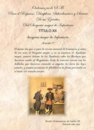 Sargento mayor de Infantería
Artículo 17
El mismo dia que se pase la revista mensual de Comisario, y antes
de ese acto, el Sargento mayor, y en su ausencia el Ayudante
mayor, juntará delante de las Banderas todos los Reclutas que
huvieren venido al Regimiento desde la anterior revista con los
Soldados que huvieren renovado su empeño: les leerá las leyes
penales, y tomará juramento de fidelidad en la forma prevenida en
el título vii tratado tercero.
Ordenanzas de S.M.
Para el Régimen, Disciplina, Subordinación y Servicio
De sus Ejércitos
Del Sargento mayor de Infantería
TÍTULO XII
Reales Ordenanzas de Carlos III
Edición año 1815
 