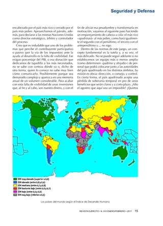 REVISTA EJÉRCITO • N. 910 ENERO/FEBRERO • 2017  15 
Seguridad y Defensa
encabezado por el país más rico y cerrado por el
país más pobre. Aprovechamos el párrafo, ade-
más, para declarar a las mismas Naciones Unidas
como director estratégico, árbitro y controlador
del proceso.
Creo que es indudable que uno de los proble-
mas que percibe el contribuyente participativo
o pasivo (por la vía de los impuestos) ante la
ayuda al desarrollo es la falta de visibilidad. Ese
exiguo porcentaje del PIB, o esa donación que
dedicamos de tapadillo a los más necesitados,
no se sabe con certeza dónde va o, dicho de
otra forma, quien lo conoce no sabe muy bien
cómo comunicarlo. Posiblemente porque sea
demasiado complejo y aparezca en una memoria
anual de un volumen considerable. Para acabar
con esta falta de visibilidad de unas inversiones
que, al fin y al cabo, son nuestro dinero, y con el
fin de aliviar esa pesadumbre y transformarla en
motivación, vayamos al siguiente paso haciendo
un emparejamiento de cabeza a cola: el más rico
«apadrinará» al más pobre, como hará igualmen-
te el segundo con el penúltimo, el tercero con el
antepenúltimo y..., no sigo.
Dentro de las normas de este juego, un con-
cepto fundamental es la tutela y, a su vez, el
más delicado. No se puede seguir adelante si no
establecemos un equipo más o menos amplio
(como determinen «padrino y ahijado») de per-
sonal que podrá colocarse junto a las autoridades
del país apadrinado en los distintos ámbitos. Su
misión es obvia: dirección, o consejo, y control.
En cierta forma, el país apadrinado acepta una
pérdida de soberanía temporal en pro de unos
beneficios que serán claros y a corto plazo. ¡Alto
el agorero que aquí vea un imposible! ¡Quietos
Los países del mundo según el Índice de Desarrollo Humano
 