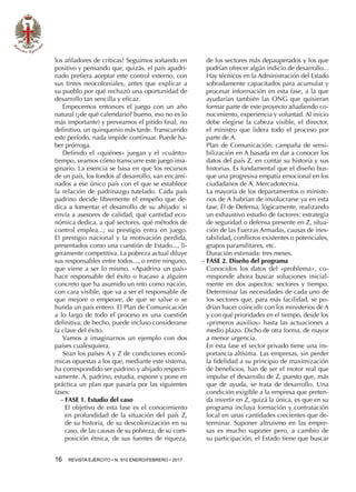 16  REVISTA EJÉRCITO • N. 910 ENERO/FEBRERO • 2017
los afiladores de críticas! Seguimos soñando en
positivo y pensando que, quizás, el país apadri-
nado prefiera aceptar este control externo, con
sus tintes neocoloniales, antes que explicar a
su pueblo por qué rechazó una oportunidad de
desarrollo tan sencilla y eficaz.
Empecemos entonces el juego con un año
natural (¿de qué calendario? bueno, eso no es lo
más importante) y preveamos el pitido final, no
definitivo, un quinquenio más tarde. Transcurrido
este período, nada impide continuar. Puede ha-
ber prórroga.
Definido el «quiénes» juegan y el «cuánto»
tiempo, veamos cómo transcurre este juego ima-
ginario. La esencia se basa en que los recursos
de un país, los fondos al desarrollo, van encami-
nados a ese único país con el que se establece
la relación de padrinazgo tutelado. Cada país
padrino decide libremente el empeño que de-
dica a fomentar el desarrollo de su ahijado: si
envía a asesores de calidad, qué cantidad eco-
nómica dedica, a qué sectores, qué métodos de
control emplea...; su prestigio entra en juego.
El prestigio nacional y la motivación perdida,
presentados como una cuestión de Estado..., li-
geramente competitiva. La pobreza actual diluye
sus responsables entre todos..., o entre ninguno,
que viene a ser lo mismo. «Apadrina un país»
hace responsable del éxito o fracaso a alguien
concreto que ha asumido un reto como nación,
con cara visible, que va a ser el responsable de
que mejore o empeore, de que se salve o se
hunda un país entero. El Plan de Comunicación
a lo largo de todo el proceso es una cuestión
definitiva; de hecho, puede incluso considerarse
la clave del éxito.
Vamos a imaginarnos un ejemplo con dos
países cualesquiera.
Sean los países A y Z de condiciones econó-
micas opuestas a los que, mediante este sistema,
ha correspondido ser padrino y ahijado respecti-
vamente. A, padrino, estudia, expone y pone en
práctica un plan que pasaría por las siguientes
fases:
−− FASE 1. Estudio del caso
El objetivo de esta fase es el conocimiento
en profundidad de la situación del país Z,
de su historia, de su descolonización en su
caso, de las causas de su pobreza, de su com-
posición étnica, de sus fuentes de riqueza,
de los sectores más depauperados y los que
podrían ofrecer algún indicio de desarrollo...
Hay técnicos en la Administración del Estado
sobradamente capacitados para acumular y
procesar información en esta fase, a la que
ayudarían también las ONG que quisieran
formar parte de este proyecto añadiendo co-
nocimiento, experiencia y voluntad. Al inicio
debe elegirse la cabeza visible, el director,
el ministro que lidera todo el proceso por
parte de A.
Plan de Comunicación: campaña de sensi-
bilización en A basada en dar a conocer los
datos del país Z, en contar su historia y sus
historias. Es fundamental que el diseño bus-
que una progresiva empatía emocional en los
ciudadanos de A. Mercadotecnia.
La mayoría de los departamentos o ministe-
rios de A habrían de involucrarse ya en esta
fase. El de Defensa, lógicamente, realizando
un exhaustivo estudio de factores: estrategia
de seguridad o defensa presente en Z, situa-
ción de las Fuerzas Armadas, causas de ines-
tabilidad, conflictos existentes o potenciales,
grupos paramilitares, etc.
Duración estimada: tres meses.
−− FASE 2. Diseño del programa
Conocidos los datos del «problema», co-
rresponde ahora buscar soluciones inicial-
mente en dos aspectos: sectores y tiempo.
Determinar las necesidades de cada uno de
los sectores que, para más facilidad, se po-
drían hacer coincidir con los ministerios de A
y con qué prioridades en el tiempo, desde los
«primeros auxilios» hasta las actuaciones a
medio plazo. Dicho de otra forma, de mayor
a menor urgencia.
En esta fase el sector privado tiene una im-
portancia altísima. Las empresas, sin perder
la fidelidad a su principio de maximización
de beneficios, han de ser el motor real que
impulse el desarrollo de Z, puesto que, más
que de ayuda, se trata de desarrollo. Una
condición exigible a la empresa que preten-
da invertir en Z, quizá la única, es que en su
programa incluya formación y contratación
local en unas cantidades crecientes que de-
terminar. Suponer altruismo en las empre-
sas es mucho suponer pero, a cambio de
su participación, el Estado tiene que buscar
 