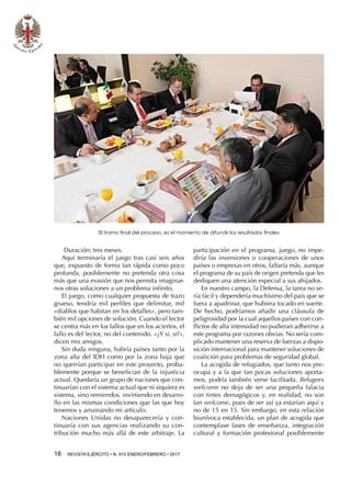 18  REVISTA EJÉRCITO • N. 910 ENERO/FEBRERO • 2017
Duración: tres meses.
Aquí terminaría el juego tras casi seis años
que, expuesto de forma tan rápida como poco
profunda, posiblemente no pretenda otra cosa
más que una evasión que nos permita imaginar-
nos otras soluciones a un problema infinito.
El juego, como cualquier propuesta de trazo
grueso, tendría mil perfiles que delimitar, mil
«diablos que habitan en los detalles», pero tam-
bién mil opciones de solución. Cuando el lector
se centra más en los fallos que en los aciertos, el
fallo es del lector, no del contenido. «¿Y si, sí?»,
dicen mis amigos.
Sin duda ninguna, habría países tanto por la
zona alta del IDH como por la zona baja que
no querrían participar en este proyecto, proba-
blemente porque se benefician de la injusticia
actual. Quedaría un grupo de naciones que con-
tinuarían con el sistema actual que ni siquiera es
sistema, sino remiendos, invirtiendo en desarro-
llo en las mismas condiciones que las que hoy
tenemos y arruinando mi artículo.
Naciones Unidas no desaparecería y con-
tinuaría con sus agencias realizando su con-
tribución mucho más allá de este arbitraje. La
participación en el programa, juego, no impe-
diría las inversiones o cooperaciones de unos
países o empresas en otros, faltaría más, aunque
el programa de su país de origen pretenda que les
dediquen una atención especial a sus ahijados.
En nuestro campo, la Defensa, la tarea no se-
ría fácil y dependería muchísimo del país que se
fuera a apadrinar, que hubiera tocado en suerte.
De hecho, podríamos añadir una cláusula de
peligrosidad por la cual aquellos países con con-
flictos de alta intensidad no pudieran adherirse a
este programa por razones obvias. No sería com-
plicado mantener una reserva de fuerzas a dispo-
sición internacional para mantener soluciones de
coalición para problemas de seguridad global.
La acogida de refugiados, que tanto nos pre-
ocupa y a la que tan pocas soluciones aporta-
mos, podría también verse facilitada. Refugees
welcome no deja de ser una pequeña falacia
con tintes demagógicos y, en realidad, no son
tan welcome, pues de ser así ya estarían aquí y
no de 15 en 15. Sin embargo, en esta relación
biunívoca establecida, un plan de acogida que
contemplase fases de enseñanza, integración
cultural y formación profesional posiblemente
El tramo final del proceso, es el momento de difundir los resultados finales
 