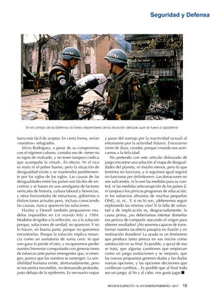 REVISTA EJÉRCITO • N. 910 ENERO/FEBRERO • 2017  19 
Seguridad y Defensa
fuera más fácil de aceptar. En cierta forma, serían
«nuestros» refugiados.
Silvio Rodríguez, a pesar de su compromiso
con el régimen cubano, cantaba eso de «tener no
es signo de malvado, y no tener tampoco indica
que acompañe la virtud». En efecto. Ni el rico
es malo ni el pobre bueno, pero la situación de
desigualdad existe y se mantendrá posiblemen-
te por los siglos de los siglos. Las causas de las
desigualdades entre los países son fáciles de en-
contrar y se basan en una amalgama de factores
verticales de historia, cultura laboral y herencias,
y otros horizontales de estructuras, gobiernos o
disfunciones actuales pero, incluso conociendo
las causas, nunca aparecen las soluciones.
Huxley y Orwell también propusieron mo-
delos imposibles en Un mundo feliz y 1984.
Modelos dirigidos a la reflexión, no a la solución
porque, soluciones de verdad, no aparecen. Y no
lo hacen, en buena parte, porque no queremos
encontrarlas. Porque la solución implica renun-
cia como un sumatorio de suma cero: lo que
uno gana lo pierde el otro, y no queremos perder
nuestro bienestar conquistado con generaciones
de esfuerzo ante países emergentes que, si emer-
gen, parece que los nuestros se sumergen. La sen-
sibilidad humana existe, afortunadamente, pero
se encuentra escondida, no demasiado profunda,
justo debajo de la epidermis. Es necesario raspar
y pasar del sonrojo por la inactividad (actual) al
entusiasmo por la actividad (futuro). Entusiasmo
viene de Zeus, creador, porque creando nos acer-
camos a la felicidad.
No pretendo con este artículo disfrazado de
juego encontrar una solución al mapa de desigual-
dades del planeta, ni mucho menos, pero lo que
tenemos no funciona, y si seguimos igual seguirá
sin funcionar per definitionem. Las donaciones no
son suficientes, ni lo son las medidas para su con-
trol, ni las medidas anticorrupción de los países Z,
ni tampoco los pírricos programas de educación,
ni los esfuerzos altruistas de muchas pequeñas
ONG, ni, ni... Y, si no lo son, ¿deberemos seguir
explorando las mismas vías? Si la falta de volun-
tad o de implicación es, desgraciadamente, la
causa prima, ¿no deberíamos intentar domeñar
esa pereza de compartir atacando el origen para
obtener resultados? ¿No seremos capaces de trans-
formar nuestra tacañería pasajera en ilusión y en
motivación duradera? La ayuda es un fenómeno
que produce tanta pereza en sus inicios como
satisfacción en su final. Es posible, y quizá de eso
se trata, que algunas cuestiones que empiezan
como un juego evolucionen y se mejoren, que
las nuevas propuestas generen dudas y las dudas
nuevas opciones, y las opciones decisiones que
conllevan cambios... Es posible que al final todo
sea un juego; al fin y al cabo, nos gusta jugar.■
En el campo de la Defensa, la tarea dependería de la situación del país que se fuera a apadrinar
 