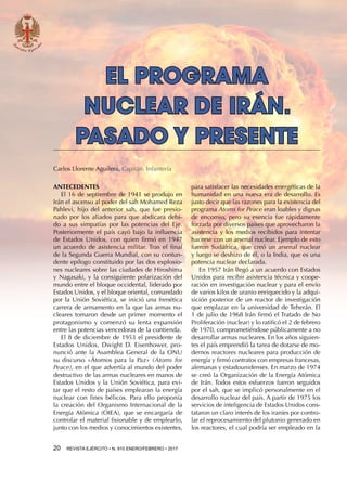 20  REVISTA EJÉRCITO • N. 910 ENERO/FEBRERO • 2017
para satisfacer las necesidades energéticas de la
humanidad en una nueva era de desarrollo. Es
justo decir que las razones para la existencia del
programa Atoms for Peace eran loables y dignas
de encomio, pero su esencia fue rápidamente
forzada por diversos países que aprovecharon la
asistencia y los medios recibidos para intentar
hacerse con un arsenal nuclear. Ejemplo de esto
fueron Sudáfrica, que creó un arsenal nuclear
y luego se deshizo de él, o la India, que es una
potencia nuclear declarada.
En 1957 Irán llegó a un acuerdo con Estados
Unidos para recibir asistencia técnica y coope-
ración en investigación nuclear y para el envío
de varios kilos de uranio enriquecido y la adqui-
sición posterior de un reactor de investigación
que emplazar en la universidad de Teherán. El
1 de julio de 1968 Irán firmó el Tratado de No
Proliferación (nuclear) y lo ratificó el 2 de febrero
de 1970, comprometiéndose públicamente a no
desarrollar armas nucleares. En los años siguien-
tes el país emprendió la tarea de dotarse de mo-
dernos reactores nucleares para producción de
energía y firmó contratos con empresas francesas,
alemanas y estadounidenses. En marzo de 1974
se creó la Organización de la Energía Atómica
de Irán. Todos estos esfuerzos fueron seguidos
por el sah, que se implicó personalmente en el
desarrollo nuclear del país. A partir de 1975 los
servicios de inteligencia de Estados Unidos cons-
tataron un claro interés de los iraníes por contro-
lar el reprocesamiento del plutonio generado en
los reactores, el cual podría ser empleado en la
EL PROGRAMA
NUCLEAR DE IRÁN.
PASADO Y PRESENTE
Carlos Llorente Aguilera. Capitán. Infantería
ANTECEDENTES
El 16 de septiembre de 1941 se produjo en
Irán el ascenso al poder del sah Mohamed Reza
Pahlevi, hijo del anterior sah, que fue presio-
nado por los aliados para que abdicara debi-
do a sus simpatías por las potencias del Eje.
Posteriormente el país cayó bajo la influencia
de Estados Unidos, con quien firmó en 1947
un acuerdo de asistencia militar. Tras el final
de la Segunda Guerra Mundial, con su contun-
dente epílogo constituido por las dos explosio-
nes nucleares sobre las ciudades de Hiroshima
y Nagasaki, y la consiguiente polarización del
mundo entre el bloque occidental, liderado por
Estados Unidos, y el bloque oriental, comandado
por la Unión Soviética, se inició una frenética
carrera de armamento en la que las armas nu-
cleares tomaron desde un primer momento el
protagonismo y comenzó su lenta expansión
entre las potencias vencedoras de la contienda.
El 8 de diciembre de 1953 el presidente de
Estados Unidos, Dwight D. Eisenhower, pro-
nunció ante la Asamblea General de la ONU
su discurso «Átomos para la Paz» (Atoms for
Peace), en el que advertía al mundo del poder
destructivo de las armas nucleares en manos de
Estados Unidos y la Unión Soviética, para evi-
tar que el resto de países emplearan la energía
nuclear con fines bélicos. Para ello proponía
la creación del Organismo Internacional de la
Energía Atómica (OIEA), que se encargaría de
controlar el material fisionable y de emplearlo,
junto con los medios y conocimientos existentes,
 