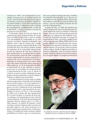 REVISTA EJÉRCITO • N. 910 ENERO/FEBRERO • 2017 23 
Seguridad y Defensa
comienzo en 1985, con la búsqueda de la tec-
nología necesaria para el enriquecimiento de
uranio, mineral del que Irán disponía de algunos
yacimientos, mientras se realizaban importacio-
nes desde Sudáfrica. En los años siguientes Irán
recibió materiales e información para el diseño
de centrifugadoras, probablemente a través de
la Red Khan, y consiguió dominar este tipo de
procesos ya en el año 2002.
El desusado interés de Irán por dotarse de
infraestructura para enriquecimiento de uranio
tenía una difícil justificación si solo se atendía
a las necesidades de combustible de sus tres
reactores nucleares, situados en Bushehr y en
Teherán, junto a otro en construcción y mode-
rado por agua pesada, denominado IR-40, en la
localidad de Arak. Este último también levantó
las sospechas de la comunidad internacional,
ya que los reactores de este tipo exhiben un
gran rendimiento en la producción de pluto-
nio. Precisamente a partir de 2002, el programa
nuclear experimentó un enorme avance con la
construcción de las instalaciones de Natanz,
dedicadas al enriquecimiento de uranio. Todos
estos hitos fueron suficiente motivo para que el
OIEA publicase, el 18 de septiembre de 2004,
un documento en el que mostraba su preocu-
pación por las actividades de enriquecimiento
y reprocesamiento de Irán y por su interés en
construir un reactor nuclear moderado por agua
pesada, mientras apremiaba al mismo tiempo al
Gobierno a detener estas actividades.
Es en este momento en el que surge un amplio
esfuerzo negociador, impulsado principalmente
por la Unión Europea, y se crea el grupo EU-3,
con Alemania, Francia y Gran Bretaña, para ne-
gociar con Irán la detención de las actividades
de enriquecimiento y reprocesamiento de com-
bustible. Se firma a tal fin el 15 de noviembre
de 2004, con el apoyo del alto representante
de la Unión Europea, el Acuerdo de París que,
sin embargo, fue interpretado por Irán como de
carácter temporal. El acuerdo fue aparentemente
respetado durante algunos años y en 2005 el
líder supremo, el ayatolá Ali Jamenei, emitió
una fetua o decreto religioso sobre la manera de
proceder respecto a las armas nucleares en la
que se exponía que la producción, el almacena-
miento y el empleo de armas nucleares estaban
prohibidos en el islam y que, en consecuencia,
Irán nunca poseería este tipo de armas. También
el presidente Ahmadinejad, en su discurso de
investidura el 6 de agosto de 2005, declaró que
Irán estaba en contra de las armas de destrucción
masiva y que las actividades nucleares de Irán
eran de carácter pacífico.
A pesar de esto, en 2009 Irán declaró que
estaba construyendo otras instalaciones para en-
riquecimiento de uranio en Fordow, al norte de
Natanz. Tras una serie de llamadas por parte del
OIEA para la cooperación del Gobierno iraní,
el tema fue finalmente derivado al Consejo de
Seguridad de la ONU, que llegó a adoptar hasta
seis resoluciones entre 2006 y 2009 con el fin de
intentar obtener una solución para este asunto.
Irán hizo caso omiso de las advertencias y resultó
además inmune a las sanciones, tanto en el plano
político interno, donde el régimen teocrático se
mantuvo inalterable, como en el plano político
exterior, donde la influencia iraní incluso aumen-
tó en la región debido a la progresiva retirada de
El ayatolá Ali Jamenei, mediante decreto religioso
prohibió las armas nucleares en Irán en el 2005
 