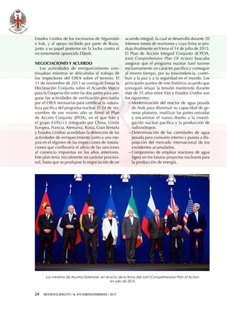 24  REVISTA EJÉRCITO • N. 910 ENERO/FEBRERO • 2017
Estados Unidos de los escenarios de Afganistán
e Irak, y al apoyo recibido por parte de Rusia,
junto a su papel posterior en la lucha contra el
recientemente aparecido Dáesh.
NEGOCIACIONES Y ACUERDO
Las actividades de enriquecimiento con-
tinuaban mientras se dificultaba el trabajo de
los inspectores del OIEA sobre el terreno. El
11 de noviembre de 2013 se consiguió firmar la
Declaración Conjunta sobre el Acuerdo Marco
para la Cooperación entre las dos partes para ase-
gurar las actividades de verificación precisadas
por el OIEA necesarias para certificar la natura-
leza pacífica del programa nuclear. El 24 de  no-
viembre de ese mismo año se firmó el Plan
de Acción Conjunta (JPOA), en el que Irán y
el grupo E3/EU+3 (integrado por China, Unión
Europea, Francia, Alemania, Rusia, Gran Bretaña
y Estados Unidos) acordaban la detención de las
actividades de enriquecimiento junto a una me-
jora en el régimen de las inspecciones de instala-
ciones que conllevaría el alivio de las sanciones
al comercio impuestas en los años anteriores.
Este plan tenía inicialmente un carácter provisio-
nal, hasta que se produjese la negociación de un
acuerdo integral, la cual se desarrolló durante 20
intensos meses de reuniones y cuya firma se pro-
dujo finalmente en Viena el 14 de julio de 2015.
El Plan de Acción Integral Conjunto (JCPOA,
Joint Comprehensive Plan Of Action) buscaba
asegurar que el programa nuclear iraní tuviese
exclusivamente un carácter pacífico y conseguir
al mismo tiempo, por su trascendencia, contri-
buir a la paz y a la seguridad en el mundo. Los
principales puntos de este histórico acuerdo que
consiguió relajar la tensión mantenida durante
más de 35 años entre Irán y Estados Unidos son
los siguientes:
−− Modernización del reactor de agua pesada
de Arak para disminuir su capacidad de ge-
nerar plutonio, inutilizar las partes retiradas
y encaminar el nuevo diseño a la investi-
gación nuclear pacífica y la producción de
radioisótopos.
−− Determinación de las cantidades de agua
pesada para consumo interno y puesta a dis-
posición del mercado internacional de los
excedentes acumulados.
−− Compromiso de emplear reactores de agua
ligera en los futuros proyectos nucleares para
la producción de energía.
Los ministros de Asuntos Exteriores en el acto de la firma del Joint Comprehensive Plan of Action
en julio de 2015
 