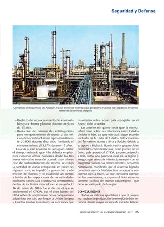 REVISTA EJÉRCITO • N. 910 ENERO/FEBRERO • 2017 25 
Seguridad y Defensa
−− Rechazo del reprocesamiento de combusti-
bles para obtener plutonio durante un plazo
de 15 años.
−− Reducción del número de centrifugadoras
para enriquecimiento de uranio a dos ter-
cios de la cantidad actual (aproximadamen-
te 20.000) durante diez años, limitando el
enriquecimiento al 3,67% durante 15 años.
Gracias a este acuerdo se consiguió dilatar
el tiempo estimado que Irán debería emplear
para construir armas nucleares desde los tres
meses estimados antes del acuerdo a un año en
caso de quebrantamiento del mismo, se redujo
la cantidad de uranio enriquecido en poder del
régimen iraní, se impidió la generación y ob-
tención de plutonio y se estableció un control
a través de las inspecciones de las actividades
nucleares iraníes para constatar su permanencia
dentro de los límites marcados en el acuerdo. El
16 de enero de 2016 fue el día en el que se
implementó el JCPOA, tras el visto bueno del
OIEA sobre el cumplimiento de los compromisos
adquiridos por Irán, por lo que la Unión Europea
y Estados Unidos levantaron las sanciones que
mantenían sobre aquel país recogidas en el
Anexo II del acuerdo.
Lo anterior no quiere decir que la norma-
lidad reine sobre las relaciones entre Estados
Unidos e Irán, ya que este país sigue estando
incluido en la Lista de Estados Patrocinadores
del Terrorismo (junto a Siria y Sudán) debido a
su apoyo a Hizbulá, Hamás y otros grupos chiíes
calificados como terroristas. Israel parece ser el
único país opuesto al JCPOA, ya que contempla
a Irán como una potencia rival en la región y
asegura que este país intentará proseguir con su
programa nuclear. Su primer ministro, Benjamin
Netanyahu, manifestó que el acuerdo logrado
constituía un error histórico. Irán tampoco ve con
buenos ojos a Israel, al que considera opresor
de los musulmanes, y a quien el líder supremo
Jamenei califica de «tumor cancerígeno» que
debe ser extirpado de la región.
CONCLUSIONES
Todos los indicios apuntaban a que el progra-
ma nuclear de producción de energía de Irán en-
cubría otro de mayor alcance de carácter bélico.
Complejo petroquímico de Abadán. No se entiende el ambicioso programa nuclear iraní dado las enormes
reservas petrolíferas del país
 