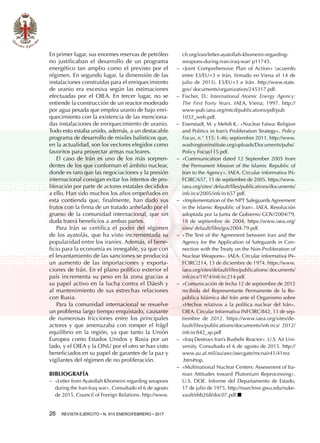 26  REVISTA EJÉRCITO • N. 910 ENERO/FEBRERO • 2017
En primer lugar, sus enormes reservas de petróleo
no justificaban el desarrollo de un programa
energético tan amplio como el previsto por el
régimen. En segundo lugar, la dimensión de las
instalaciones construidas para el enriquecimiento
de uranio era excesiva según las estimaciones
efectuadas por el OIEA. En tercer lugar, no se
entiende la construcción de un reactor moderado
por agua pesada que emplea uranio de bajo enri-
quecimiento con la existencia de las menciona-
das instalaciones de enriquecimiento de uranio.
Todo esto estaba unido, además, a un destacable
programa de desarrollo de misiles balísticos que,
en la actualidad, son los vectores elegidos como
favoritos para proyectar armas nucleares.
El caso de Irán es uno de los más sorpren-
dentes de los que conforman el ámbito nuclear,
donde es raro que las negociaciones y la presión
internacional consigan evitar los intentos de pro-
liferación por parte de actores estatales decididos
a ello. Han sido muchos los años empeñados en
esta contienda que, finalmente, han dado sus
frutos con la firma de un tratado anhelado por el
grueso de la comunidad internacional, que sin
duda traerá beneficios a ambas partes.
Para Irán se certifica el poder del régimen
de los ayatolás, que ha visto incrementada su
popularidad entre los iraníes. Además, el bene-
ficio para la economía es innegable, ya que con
el levantamiento de las sanciones se producirá
un aumento de las importaciones y exporta-
ciones de Irán. En el plano político exterior el
país incrementa su peso en la zona gracias a
su papel activo en la lucha contra el Dáesh y
al mantenimiento de sus estrechas relaciones
con Rusia.
Para la comunidad internacional se resuelve
un problema largo tiempo enquistado, causante
de numerosas fricciones entre los principales
actores y que amenazaba con romper el frágil
equilibrio en la región, ya que tanto la Unión
Europea como Estados Unidos y Rusia por un
lado, y el OIEA y la ONU por el otro se han visto
beneficiados en su papel de garantes de la paz y
vigilantes del régimen de no proliferación.
BIBLIOGRAFÍA
−− «Letter from Ayatollah Khomeini regarding weapons
during the Iran-Iraq war». Consultado el 6 de agosto
de 2015. Council of Foreign Relations. http://www.
cfr.org/iran/letter-ayatollah-khomeini-regarding-
weapons-during-iran-iraq-war/ p11745.
−− «Joint Comprehensive Plan of Action» (acuerdo
entre E3/EU+3 e Irán, firmado en Viena el 14 de
julio de 2015). E3/EU+3 e Irán. http://www.state.
gov/ documents/organization/245317.pdf.
−− Fischer, D.: International Atomic Energy Agency:
The First Forty Years. IAEA, Viena; 1997. http://
www-pub.iaea.org/mtcd/publications/pdf/pub
1032_web.pdf.
−− Eisenstadt, M. y Mehdi K.: «Nuclear Fatwa: Religion
and Politics in Iran’s Proliferation Strategy». Policy
Focus, n.° 115: 1-46; septiembre 2011. http://www.
washingtoninstitute.org/uploads/Documents/pubs/
Policy Focus115.pdf.
−− «Communication dated 12 September 2005 from
the Permanent Mission of the Islamic Republic of
Iran to the Agency». IAEA. Circular informativa IN-
FCIRC/657, 15 de septiembre de 2005. https://www.
iaea.org/sites/ default/files/publications/documents/
infcircs/2005/infcirc657.pdf.
−− «Implementation of the NPT Safeguards Agreement
in the Islamic Republic of Iran». IAEA. Resolución
adoptada por la Junta de Gobierno GOV/2004/79,
18 de septiembre de 2004. https://www.iaea.org/
sites/ default/files/gov2004-79.pdf.
−− «The Text of the Agreement between Iran and the
Agency for the Application of Safeguards in Con-
nection with the Treaty on the Non-Proliferation of
Nuclear Weapons». IAEA. Circular informativa IN-
FCIRC/214, 13 de diciembre de 1974. https://www.
iaea.org/sites/default/files/publications/ documents/
infcircs/1974/infcirc214.pdf.
−− «Comunicación de fecha 12 de septiembre de 2012
recibida del Representante Permanente de la Re-
pública Islámica del Irán ante el Organismo sobre
«Hechos relativos a la política nuclear del Irán».
OIEA. Circular Informativa INFCIRC/842, 13 de sep-
tiembre de 2012. https://www.iaea.org/sites/de-
fault/files/publications/documents/infcircs/ 2012/
infcirc842_sp.pdf
−− «Iraq Destroys Iran’s Bushehr Reactor». U.S. Air Uni-
versity. Consultado el 6 de agosto de 2015. http://
www.au.af.mil/au/awc/awcgate/mcnair41/41rea
.htm#top.
−− «Multinational Nuclear Centers: Assessment of Ira-
nian Attitudes toward Plutonium Reprocessing».
U.S. DOE. Informe del Departamento de Estado,
17 de julio de 1975. http://nsarchive.gwu.edu/nuke-
vault/ebb268/doc07.pdf.■
 