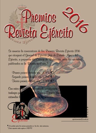 Premios
Revista Ejército
PREjercito
Se anuncia la convocatoria de los Premios Revista Ejército 2016
que otorgará el General de Ejército Jefe de Estado Mayor del
Ejército, a propuesta del Consejo de Redacción, entre los artículos
publicados en la Revista en el año.(1)
Primer premio dotado con	 2.300 €*
Segundo premio dotado con	 1.700 €*
Tercer premio dotado con	 1.300 €*
Con estos galardones se pretende recompensar y distinguir los mejores
trabajos publicados en la Revista Ejército durante el año 2016 y
estimular la colaboración con la Revista.
Establecimiento San Nicolás
calle del Factor nº 12 - 4ª Planta
28013 Madrid
Teléfono: 915160200
e-mail: revistaejercito@telefonica.net
ejercitorevista@et.mde.es
(1)
No podrán optar los autores premiados en los dos años anteriores.
* Estos importes están sujetos a IRPF
2016
 