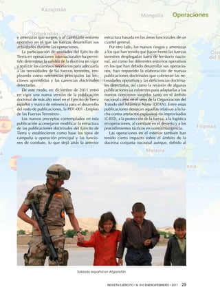 REVISTA EJÉRCITO • N. 910 ENERO/FEBRERO • 2017  29 
Operaciones
y amenazas que surgen, y al cambiante entorno
operativo en el que las fuerzas desarrollan sus
actividades durante las operaciones.
La participación de unidades del Ejército de
Tierra en operaciones internacionales ha permi-
tido determinar la validez de la doctrina en vigor
y realizar los cambios necesarios para adecuarla
a las necesidades de las fuerzas terrestres, em-
pleando como referencias principales las lec-
ciones aprendidas y las carencias doctrinales
detectadas.
De este modo, en diciembre de 2011 entró
en vigor una nueva versión de la publicación
doctrinal de más alto nivel en el Ejército de Tierra
español y marco de referencia para el desarrollo
del resto de publicaciones, la PD1-001 «Empleo
de las Fuerzas Terrestres».
Los nuevos preceptos contemplados en esta
publicación aconsejaron modificar la estructura
de las publicaciones doctrinales del Ejército de
Tierra y establecieron como base los tipos de
campaña u operación principal y las funcio-
nes de combate, lo que dejó atrás la anterior
estructura basada en las áreas funcionales de un
cuartel general.
Por otro lado, los nuevos riesgos y amenazas
a los que han tenido que hacer frente las fuerzas
terrestres desplegadas fuera de territorio nacio-
nal, así como los diferentes entornos operativos
en los que han debido desarrollar sus operacio-
nes, han requerido la elaboración de nuevas
publicaciones doctrinales que cubrieran las ne-
cesidades operativas y las deficiencias doctrina-
les detectadas, así como la revisión de algunas
publicaciones ya existentes para adaptarlas a los
nuevos conceptos surgidos tanto en el ámbito
nacional como en el seno de la Organización del
Tratado del Atlántico Norte (OTAN). Entre estas
publicaciones destacan aquellas relativas a la lu-
cha contra artefactos explosivos no improvisados
(C-IED), a la protección de la fuerza, a la logística
en operaciones, al combate en el desierto y a los
procedimientos tácticos en contrainsurgencia.
Las operaciones en el exterior también han
tenido cierto impacto sobre el ámbito de la
doctrina conjunta nacional aunque, debido al
Soldado español en Afganistán
 