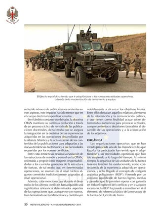 30  REVISTA EJÉRCITO • N. 910 ENERO/FEBRERO • 2017
reducido número de publicaciones existentes en
este aspecto, este impacto ha sido menor que en
el cuerpo doctrinal específico terrestre.
En el ámbito conjunto-combinado, la doctrina
OTAN mantiene su continua evolución a través
de un proceso cíclico de revisión de las publica-
ciones doctrinales, de tal modo que se asegura
la integración en la doctrina de las experiencias
adquiridas en las operaciones desarrolladas por
la Alianza Atlántica y la actualización de los con-
tenidos de las publicaciones para adaptarlas a las
nuevas tendencias doctrinales y a las necesidades
requeridas por los nuevos conflictos.
Entre estas tendencias destaca la evolución de
las estructuras de mando y control en la OTAN,
orientada a proporcionar mayores responsabili-
dades a los cuarteles generales de la estructura
de fuerzas, de tal modo que, en determinadas
operaciones, se asuman en el nivel táctico al-
gunos cometidos tradicionalmente asignados al
nivel operacional.
Además, cabe mencionar que durante el desa-
rrollo de los últimos conflictos han adquirido una
significativa relevancia determinados aspectos
de las operaciones que, aunque no son nuevos,
han demostrado ser fundamentales y contribuyen
notablemente a alcanzar los objetivos finales.
Entre ellos destacan aquellos relativos al entorno
de la información y la comunicación pública,
y que tienen como finalidad actuar sobre de-
terminadas audiencias para provocar actitudes,
comportamientos o decisiones favorables al de-
sarrollo de las operaciones y a la consecución
de los objetivos.
ORGÁNICA
Las organizaciones operativas que se han
creado para cada una de las misiones en las que
España ha participado han tenido que ir adap-
tándose a las necesidades operativas que han
ido surgiendo a lo largo del tiempo. Al mismo
tiempo, la orgánica de las unidades de la fuerza
terrestre también ha evolucionado, como con-
secuencia de la experiencia adquirida en opera-
ciones, y se ha llegado al concepto de «brigada
orgánica polivalente» (BOP2
). Formada por un
conjunto equilibrado de fuerzas ligeras, medias
y pesadas que le permiten operar con garantía
en todo el espectro del conflicto y en cualquier
escenario, la BOP ha pasado a constituir en sí el
elemento de referencia básico de la estructura de
la fuerza del Ejército de Tierra.
El Ejército español ha tenido que ir adaptándose a las nuevas necesidades operativas,
además de la modernización de armamento y equipo
 