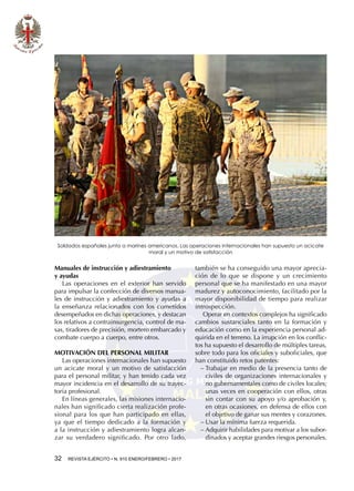32  REVISTA EJÉRCITO • N. 910 ENERO/FEBRERO • 2017
Manuales de instrucción y adiestramiento
y ayudas
Las operaciones en el exterior han servido
para impulsar la confección de diversos manua-
les de instrucción y adiestramiento y ayudas a
la enseñanza relacionados con los cometidos
desempeñados en dichas operaciones, y destacan
los relativos a contrainsurgencia, control de ma-
sas, tiradores de precisión, mortero embarcado y
combate cuerpo a cuerpo, entre otros.
MOTIVACIÓN DEL PERSONAL MILITAR
Las operaciones internacionales han supuesto
un acicate moral y un motivo de satisfacción
para el personal militar, y han tenido cada vez
mayor incidencia en el desarrollo de su trayec-
toria profesional.
En líneas generales, las misiones internacio-
nales han significado cierta realización profe-
sional para los que han participado en ellas,
ya que el tiempo dedicado a la formación y
a la instrucción y adiestramiento logra alcan-
zar su verdadero significado. Por otro lado,
también se ha conseguido una mayor aprecia-
ción de lo que se dispone y un crecimiento
personal que se ha manifestado en una mayor
madurez y autoconocimiento, facilitado por la
mayor disponibilidad de tiempo para realizar
introspección.
Operar en contextos complejos ha significado
cambios sustanciales tanto en la formación y
educación como en la experiencia personal ad-
quirida en el terreno. La irrupción en los conflic-
tos ha supuesto el desarrollo de múltiples tareas,
sobre todo para los oficiales y suboficiales, que
han constituido retos patentes:
−− Trabajar en medio de la presencia tanto de
civiles de organizaciones internacionales y
no gubernamentales como de civiles locales;
unas veces en cooperación con ellos, otras
sin contar con su apoyo y/o aprobación y,
en otras ocasiones, en defensa de ellos con
el objetivo de ganar sus mentes y corazones.
−− Usar la mínima fuerza requerida.
−− Adquirir habilidades para motivar a los subor-
dinados y aceptar grandes riesgos personales.
Soldados españoles junto a marines americanos. Las operaciones internacionales han supuesto un acicate
moral y un motivo de satisfacción
 