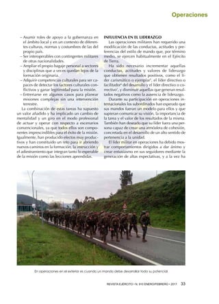 REVISTA EJÉRCITO • N. 910 ENERO/FEBRERO • 2017 33 
Operaciones
−− Asumir roles de apoyo a la gobernanza en
el ámbito local y en un contexto de diferen-
tes culturas, normas y costumbres de las del
propio país.
−− Ser interoperables con contingentes militares
de otras nacionalidades.
−− Ampliar el propio bagaje personal a sectores
y disciplinas que a veces quedan lejos de la
formación originaria.
−− Adquirir competencias culturales para ser ca-
paces de detectar los factores culturales con-
flictivos y ganar legitimidad para la misión.
−− Entrenarse en algunos casos para planear
misiones complejas sin una intervención
terrestre.
La combinación de estas tareas ha supuesto
un valor añadido y ha implicado un cambio de
mentalidad y un giro en el modo profesional
de actuar y operar con respecto a escenarios
convencionales, ya que todos ellos son compo-
nentes imprescindibles para el éxito de la misión.
Igualmente, han producido efectos muy produc-
tivos y han constituido un reto para ir abriendo
nuevos caminos en la formación, la instrucción y
el adiestramiento que integran tanto lo esperable
de la misión como las lecciones aprendidas.
INFLUENCIA EN EL LIDERAZGO
Las operaciones militares han requerido una
modificación de las conductas, actitudes y pre-
ferencias del estilo de mando que, por término
medio, se ejercen habitualmente en el Ejército
de Tierra.
Ha sido necesario incrementar aquellas
conductas, actitudes y valores de liderazgo
que obtienen resultados positivos, como el lí-
der carismático o ejemplar5
, el líder directivo o
facilitador6
del desarrollo y el líder directivo o co-
rrectivo7
, y disminuir aquellas que generan resul-
tados negativos como la ausencia de liderazgo.
Durante su participación en operaciones in-
ternacionales los subordinados han esperado que
sus mandos fueran un modelo para ellos y que
supieran comunicar su visión, la importancia de
la tarea y el valor de los resultados de la misma.
También han deseado que su líder fuera una per-
sona capaz de crear una atmósfera de cohesión,
concretada en el desarrollo de un alto sentido de
pertenencia a la unidad.
El líder militar en operaciones ha debido mos-
trar comportamientos dirigidos a dar ánimo y
crear entusiasmo en sus seguidores mediante la
generación de altas expectativas, y a la vez ha
En operaciones en el exterior es cuando un mando debe desarrollar todo su potencial
 