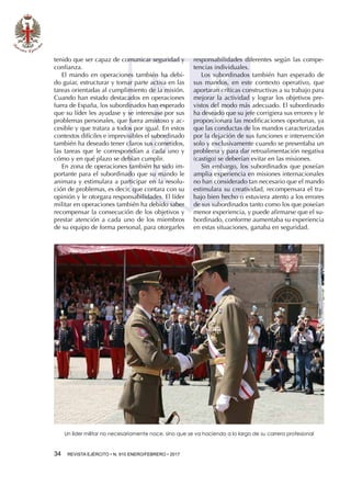 34  REVISTA EJÉRCITO • N. 910 ENERO/FEBRERO • 2017
tenido que ser capaz de comunicar seguridad y
confianza.
El mando en operaciones también ha debi-
do guiar, estructurar y tomar parte activa en las
tareas orientadas al cumplimiento de la misión.
Cuando han estado destacados en operaciones
fuera de España, los subordinados han esperado
que su líder les ayudase y se interesase por sus
problemas personales, que fuera amistoso y ac-
cesible y que tratara a todos por igual. En estos
contextos difíciles e imprevisibles el subordinado
también ha deseado tener claros sus cometidos,
las tareas que le correspondían a cada uno y
cómo y en qué plazo se debían cumplir.
En zona de operaciones también ha sido im-
portante para el subordinado que su mando le
animara y estimulara a participar en la resolu-
ción de problemas, es decir, que contara con su
opinión y le otorgara responsabilidades. El líder
militar en operaciones también ha debido saber
recompensar la consecución de los objetivos y
prestar atención a cada uno de los miembros
de su equipo de forma personal, para otorgarles
responsabilidades diferentes según las compe-
tencias individuales.
Los subordinados también han esperado de
sus mandos, en este contexto operativo, que
aportaran críticas constructivas a su trabajo para
mejorar la actividad y lograr los objetivos pre-
vistos del modo más adecuado. El subordinado
ha deseado que su jefe corrigiera sus errores y le
proporcionara las modificaciones oportunas, ya
que las conductas de los mandos caracterizadas
por la dejación de sus funciones e intervención
solo y exclusivamente cuando se presentaba un
problema y para dar retroalimentación negativa
(castigo) se deberían evitar en las misiones.
Sin embargo, los subordinados que poseían
amplia experiencia en misiones internacionales
no han considerado tan necesario que el mando
estimulara su creatividad, recompensara el tra-
bajo bien hecho o estuviera atento a los errores
de sus subordinados tanto como los que poseían
menor experiencia, y puede afirmarse que el su-
bordinado, conforme aumentaba su experiencia
en estas situaciones, ganaba en seguridad.
Un líder militar no necesariamente nace, sino que se va haciendo a lo largo de su carrera profesional
 