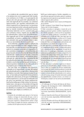 REVISTA EJÉRCITO • N. 910 ENERO/FEBRERO • 2017 35 
Operaciones
La conducta de consideración, que se asocia
a la satisfacción con la supervisión del mando,
a la confianza en el líder y a la percepción de
eficacia de este por parte del subordinado, ha
sido más esperada de los mandos, en contextos
operacionales, por aquellos subordinados con
menor experiencia en operaciones. Las personas
con más experiencia han valorado positivamente
que su mando inmediato estableciera buenas
relaciones laborales con él, caracterizadas por
una confianza mutua, respeto por las ideas de
los subordinados y aprecio por sus sentimientos.
Han esperado que su líder se preocupara por su
comodidad, su estatus y satisfacción, y también
han valorado más que su mando tratara y aten-
diera sus necesidades de forma particular.
En lo referente a aquellos empleos militares de
mayor responsabilidad en cada categoría militar,
han ejercido con más frecuencia un liderazgo ba-
sado en la conducta carismática e inspiradora (lí-
der carismático o ejemplar) y en la dirección del
grupo basada en la facilitación del desarrollo del
subordinado: clarificación de los roles y tareas de
cada miembro de la unidad, conocimiento perso-
nalizado de cada uno de ellos, estimulación de
los subordinados para que desarrollaran su crea-
tividad y resolvieran problemas por sí mismos, y
refuerzo positivo mediante el uso adecuado de la
recompensa por el trabajo bien hecho.
Por otro lado, las conductas más directivas,
centradas en el seguimiento cercano del trabajo
del subordinado para corregir fallos y desviaciones
del objetivo marcado (liderazgo por excepción pa-
siva), se han dado principalmente en los primeros
empleos de cada escala, en los que el mando tenía
menos experiencia y en los que ha trabajado más
de cerca con personal con menor preparación.
Este hecho refleja que el líder militar no necesaria-
mente nace, sino que se va haciendo a lo largo de
su carrera profesional y que adquiere experiencia
en identificar la madurez de su subordinado, de
tal manera que adapta su conducta a él.
NOTAS
1 
Conjunto de actividades para apoyar a las fuerzas
aliadas o amigas en situaciones de paz, crisis o
conflicto armado, y que comprenden desde pro-
porcionar material o adiestramiento militar a bajo
nivel hasta el empleo de fuerzas autóctonas en la
conducción de operaciones de combate.
2 
BOP: gran unidad orgánica, flexible, adaptable y es-
pecialmente apta para encuadrar, generar y preparar
las organizaciones operativas que puedan actuar en
todo el espectro del conflicto.
3 
NRF: NATO Response Force (Fuerza de Respuesta
de la OTAN).
4 
EUBG: European Union Battle Group (Agrupación
Táctica de la Unión Europea).
5 
El líder carismático o ejemplar, a través de su in-
fluencia personal, genera cambios importantes en
los valores, actitudes y creencias de sus seguidores.
A partir de ciertas conductas «carismáticas» rela-
cionadas con la visión del líder, este logra que sus
seguidores se identifiquen y confíen en él. A través
de la «inspiración», los seguidores comparten la
visión del líder y se comprometen plenamente con
los objetivos y la misión de la organización.
6 
El líder directivo o facilitador del desarrollo busca
el cumplimiento de la misión y el desarrollo perso-
nal y profesional de los seguidores. A través de la
dirección, el mando guía, estructura y toma parte
activa en la realización de la tarea, y especifica los
criterios del trabajo bien hecho para obtener una
recompensa. Al mismo tiempo, el mando que facilita
el desarrollo de sus subordinados se preocupa por
las necesidades del grupo y el crecimiento de cada
uno de ellos.
7 
El líder directivo o correctivo supervisa el desem-
peño de sus subordinados y adopta medidas correc-
tivas si ellos no cumplen las normas establecidas.
Las acciones de corrección se producen a través de
una actitud de búsqueda y anticipación de desvia-
ciones o errores de los subordinados en la realiza-
ción de la tarea, ya que el mando interviene cuando
los subordinados cometen errores o no tienen vo-
luntad para cumplir con las tareas encomendadas.
BIBLIOGRAFÍA
−− «El Liderazgo en la Fuerza del Ejército de Tierra».
Programa de Investigación 110/11 DIDOM/MA-
DOC. Diciembre de 2014.
−− Informes de Protección de la Fuerza. Sección de
Lecciones Aprendidas DIDOM/MADOC. Varios
años.
−− Informes Específicos de Zonas de Operaciones. Sec-
ción de Lecciones Aprendidas DIDOM/MADOC.
Varios años.
−− Informes Periódicos de Zonas de Operaciones. Sec-
ción de Lecciones Aprendidas DIDOM/MADOC.
Varios años.■
 