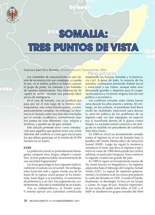 36  REVISTA EJÉRCITO • N. 910 ENERO/FEBRERO • 2017
empleando las Fuerzas Armadas y la burocra-
cia civil. A pesar de todo, la mayoría de los
somalíes continuaron prestando lealtad social
y emocional a sus clanes, aunque estos eran
demasiado grandes y dispersos para la coope-
ración práctica y no tenían ninguna función real
política o económica.
Los conflictos armados entre clanes fueron
raros durante los años sesenta y setenta. Sin em-
bargo, en los ochenta, el presidente Siad Barre
incitó las rivalidades interclanes para desviar
la atención pública de los problemas de un
régimen cada vez más impopular, en especial
tras la humillante derrota de la guerra contra
Etiopía. La sociedad somalí comenzó a ser testi-
go de un estallido sin precedentes de conflictos
inter-intra-clanes.
En 1980 se inició un levantamiento armado
contra el régimen en el sur de Somalia bajo la
bandera del Frente Democrático de Salvación
Somalí (SSDF). Luego les siguió la resistencia
armada en el norte, que llevo al régimen a repri-
mirla en mayo de 1988 destruyendo sus centros
urbanos, en particular Hargeysa, hasta entonces
la segunda ciudad más grande del país.
En 1989 le siguió un levantamiento masivo de
los clanes hawiye en Mogadiscio y las regiones
adyacentes bajo el liderazgo del Congreso Somalí
Unido (USC). La espiral de represión guberna-
mental y la resistencia de los clanes precipitaron
la caída del dictador en 1991. Cuando el Estado,
finalmente, se desintegró, lo hizo en sus linajes
y clanes. En lugar de paz, Somalia experimen-
tó una lucha de poder entre ellos; al USC y el
SSDF se añadieron los grupos armados del SNM
SOMALIA:
TRES PUNTOS DE VISTA
Francisco José Oliva Bermejo. Teniente coronel. Transmisiones. DEM
Los cometidos de asesoramiento en una mi-
sión de reconstrucción son complejos, y cuando
lo son, en el ámbito político es básico conocer
el grupo de poder, los intereses y las lealtades
de nuestros interlocutores. Esta información de
«quién es quién» requiere una profunda labor
previa de inteligencia.
En el caso de Somalia, con un conflicto que
pasa por ser el más largo de la historia con-
temporánea, este conocimiento parece, a priori,
particularmente complejo. Sin embargo, las diná-
micas en Somalia están muy bien documentadas
por el mundo académico, normalmente bajo
tres puntos de vista diferentes: clan, religión y
territorio, y pueden ser de gran utilidad.
Este artículo pretende servir como introduc-
ción para aquellos que quieran tener una visión
diferente del conflicto o como guía inicial para
los que deban participar en la misión de EUTM
Somalia en un futuro.
CLAN
La población somalí es profundamente homo-
génea, comparte etnia, lengua, religión y costum-
bres. ¿Cómo podemos hablar recurrentemente de
una sociedad fragmentada?
Los lazos genealógicos han supuesto tradicio-
nalmente el sustrato social somalí. Sin embargo,
estos lazos han sido y siguen siendo una de las
bases de la ruptura social porque se ha fomen-
tado, hasta llegar a la xenofobia, el sentimiento
de pertenencia a un clan. Esta segmentación, evi-
dentemente, dificulta la estabilidad de un Estado.
Tras su independencia, el Estado soma-
lí intentó ejercer una autoridad centralizada
 