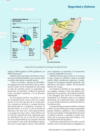REVISTA EJÉRCITO • N. 910 ENERO/FEBRERO • 2017  37 
Seguridad y Defensa
(isaaq), el SPM (ogaden), la SDA (gadabursi) y el
SDM (rahanweyn).
Podemos decir que Barre alimentó un mons-
truo que acabó devorándole y que aún hoy sigue
causando sufrimiento al pueblo somalí.
«Clans in Somalia», informe de ACCORD1
,
nos proporciona una visión básica de la estruc-
tura de clanes. En él se presenta el clan como
un tipo de contrato social. La seguridad, la
protección, los derechos y deberes se perciben
como conceptos colectivos y no en términos
individuales.
El clan (grupo familiar vinculado en más
de 20 generaciones) actúa como una corpo-
ración; es el nivel más alto de la acción polí-
tica, controla un territorio y, aunque funciona
descentralizado en su gobierno, reconoce un
jefe del mismo. A su vez, el clan se divide en
subclanes (de unas seis a diez generaciones)
y en grupos de mag o diya2
, estos últimos son
el nivel de organización más importante para
los individuos. Así, en el caso de un crimen,
el clan es responsable en su conjunto. Varía de
unos cientos a unos miles de hombres capaces
de reunir la mag (según la sharía, 100 camellos
para compensar un asesinato). El compromiso
o contrato adquirido es el xeer.
Debemos matizar que el clan es un concep-
to que, aunque se extiende a toda la sociedad
somalí, debe considerarse originario y predo-
minante en los grupos nómadas pastoriles. Nos
referimos a los clanes «nobles» de los darood,
hawiye, dir e isaaq.
Los darood se dividen en tres grandes gru-
pos, ogaden, marehan y harti, este último com-
puesto por los majerteen, que habitan Puntland,
y los warsageli, que viven en la frontera con
Somaliland. Los marehan viven en el sudoeste
de Somalia, en la región de Gedo, y los ogaden
en el sur, donde alcanzaron control territorial en
los últimos años.
Los darood están presentes también en Etiopía
y Kenia. En este último país ocupan importantes
puestos militares y políticos, y se les considera
los más nacionalistas. El dictador Barre favoreció
al subclan marehan y extendió su poder terri-
torial, por lo que gran parte del rechazo a los
darood proviene de esta época.
Los hawiye, mayoritarios en el centro y sur de
Somalia, son el clan dominante en Mogadiscio y
Distribución de la población somalí según las distintas etnias
 
