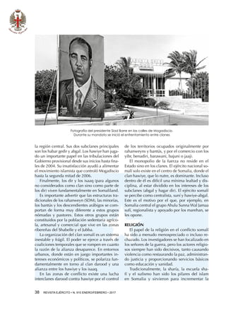 38  REVISTA EJÉRCITO • N. 910 ENERO/FEBRERO • 2017
la región central. Sus dos subclanes principales
son los habar gedir y abgal. Los hawiye han juga-
do un importante papel en las tribulaciones del
Gobierno provisional desde sus inicios hasta fina-
les de 2004. Su insatisfacción ayudó a alimentar
el movimiento islamista que controló Mogadiscio
hasta la segunda mitad de 2006.
Finalmente, los dir y los isaaq (para algunos
no considerados como clan sino como parte de
los dir) viven fundamentalmente en Somaliland.
Es importante advertir que las estructuras tra-
dicionales de los rahanweyn (SDM), las minorías,
los bantús y los descendientes arábigos se com-
portan de forma muy diferente a estos grupos
nómadas y pastores. Estos otros grupos están
constituidos por la población sedentaria agríco-
la, artesanal y comercial que vive en las zonas
ribereñas del Shabelle y el Jubba.
La organización del clan somalí es un sistema
inestable y frágil. El poder se ejerce a través de
coaliciones temporales que se rompen en cuanto
la razón de la alianza desaparece. En entornos
urbanos, donde están en juego importantes in-
tereses económicos y políticos, se polariza fun-
damentalmente en torno al clan darood y una
alianza entre los hawiye y los isaaq.
En las zonas de conflicto existe una lucha
interclanes darood contra hawiye por el control
de los territorios ocupados originalmente por
rahanweyns y bantús, y por el comercio con los
yibr, benadiri, barawani, bajuni o jaaji.
El monopolio de la fuerza no reside en el
Estado sino en los clanes. El ejército nacional so-
malí solo existe en el centro de Somalia, donde el
clan hawiye, que lo nutre, es dominante. Incluso
dentro de él es difícil una mínima lealtad y dis-
ciplina, al estar dividido en los intereses de los
subclanes (abgal y hagar dir). El ejército somalí
se percibe como centralista, suní y hawiye-abgal.
Este es el motivo por el que, por ejemplo, en
Somalia central el grupo Ahulu Sunna Wal Jamaa
sufí, regionalista y apoyado por los marehan, se
les opone.
RELIGIÓN
El papel de la religión en el conflicto somalí
ha sido a menudo menospreciado o incluso re-
chazado. Los investigadores se han focalizado en
los señores de la guerra, pero los actores religio-
sos siempre han sido decisivos, tanto causando
violencia como restaurando la paz, administran-
do justicia y proporcionando servicios básicos
como educación y sanidad.
Tradicionalmente, la sharía, la escuela sha-
fí y el sufismo han sido los pilares del islam
en Somalia y sirvieron para incrementar la
Fotografía del presidente Siad Barre en las calles de Mogadiscio.
Durante su mandato se inició el enfrentamiento entre clanes
 