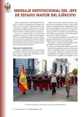 4  REVISTA EJÉRCITO • N. 910 ENERO/FEBRERO • 2017
Quiero aprovechar la oportunidad de diri-
girme a todos los componentes del Ejército de
Tierra, que me brinda la Revista Ejército, para
mostraros mi orgullo y satisfacción por lo que
juntos hemos conseguido hasta ahora y transmi-
tiros mi ilusión y confianza plena en el futuro.
No os voy a repetir lo que ya os dije el año
pasado en cuanto a mi visión de este tiempo al
frente de nuestro Ejército, pero sí quiero reiterar
que nunca me he encontrado solo ante el desafío
que supone ser el jefe del Ejército, pues siempre
me he sentido parte de un gran equipo que tra-
baja en perfecta sincronización.
ORGULLO Y SATISFACCIÓN
Aunque el agradecimiento es mi sentimiento
más fuerte cuando escribo estas lineas, lo dejo
para el final y empiezo por expresaros mi pro-
fundo orgullo y satisfacción.
Como ya he dicho numerosas veces, estoy
plenamente convencido de que, entre todos,
estamos consiguiendo hacer realidad aquel com-
promiso que adquirí cuando comencé mi anda-
dura como JEME, que resumía en «mantener y,
si fuera posible incrementar, la calidad del mag-
nífico Ejército que recibía». Creo sinceramente
que, juntos, lo estamos logrado.
Y lo creo porque seguimos avanzando en los
diferentes desafíos que se nos presentan y que se
podrían resumir en tres retos principales:
El primero, continuar materializando el Plan
de Transformación de nuestro Ejército:
•	La valía y el esfuerzo de todos los que estáis
implicados ha permitido que esté ya muy avan-
zada la implantación de la nueva estructura
de la Fuerza, superando con éxito la enorme
complejidad de integrar disoluciones, trans-
formaciones y traslados de unidades (en las
MENSAJE INSTITUCIONAL DEL JEFE
DE ESTADO MAYOR DEL EJÉRCITO
La ministra de Defensa con el JEME en el Cuartel General del Ejército
 