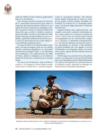 40  REVISTA EJÉRCITO • N. 910 ENERO/FEBRERO • 2017
otoño de 2006 las Cortes islámicas gobernaban
todo el sur de Somalia.
Este convulso escenario provocó la reacción
de la comunidad internacional para paliar la
expansión del fundamentalismo islámico en una
región de enorme importancia estratégica mun-
dial. Se gestó en Kenia el Gobierno Federal de
Transición, que accedió a territorio somalí en
febrero de 2006. Cuando en diciembre de 2006
Etiopía sintió que se amenazaban sus avances en
Baidoa, capital del Gobierno de Transición soma-
lí, atacó las posiciones de las Cortes islámicas,
cuyas defensas se desmoronaron.
En enero de 2007 el movimiento había colap-
sado y las fuerzas etíopes, junto con sus aliados
somalís, controlaron Mogadiscio. La comunidad
internacional consiguió atraer a los elementos
más moderados a las negociaciones de 2008
en Yibuti, donde se integraron en el Gobierno
Federal de Transición a condición de la retirada
etíope.
Las fuerzas de Al-Shabaab y Damul Jadiid se
unieron a la insurgencia contra Etiopía usando
como lema la lucha de la «cristiana Etiopía»
contra la «musulmana Somalia». Esta interpre-
tación estaba tergiversada en tanto en cuan-
to los propios somalís estaban divididos con
Puntland, la mayoría de la comunidad rahan-
weyn y los hawiye-abgal apoyando al Gobierno
de Transición.
Progresivamente estas organizaciones, una
wahabí y otra shafí, acabarían enfrentadas en-
tre sí, pero ambas son contrarias al sistema de
clanes. No en vano, los clanes tenían efectos
desintegradores en los movimientos religio-
sos y viceversa, e intentaban monopolizarlos.
Así, los hawiye-sheikaal alcanzaron posicio-
nes dominantes en Al-Islah, el Ras Kamboni
se formó alrededor del clan ogaden e incluso
Al-Shabaab se vio atrapada cuando, en la lucha
entre clanes, alguno de ellos intentó usarles en
su beneficio.
Al-Islah sigue muy presente en la vida política
somalí, y en particular su facción Damul Jadiid,
que con el presidente Hassan Sheik Mohamoud
a la cabeza está tejiendo una red interclanes en
el Gobierno central, siguiendo la estrategia tra-
dicional de los Hermanos Musulmanes.
Soldados etíopes. Etiopía apoyó con su ejército al Gobierno de Transición somalí llegando sus tropas a ocu-
par la capital Mogadiscio
 