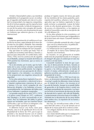 REVISTA EJÉRCITO • N. 910 ENERO/FEBRERO • 2017  41 
Seguridad y Defensa
Al-Islah y Damul Jadiid cuidan a sus miembros
ayudándoles en la progresión social, sin embar-
go, el segundo está basado aún más en la amis-
tad, la reciprocidad y los negocios compartidos,
de ahí el rechazo popular, que les reprocha tener
una hoja de ruta oculta. La falta de transparencia,
en uno de los países más corruptos del mundo,
sin duda es una mala carta de presentación para
un Gobierno que sobrevive gracias a la ayuda
internacional.
TIERRA
La tercera aproximación al conflicto es el con-
trol de los recursos, especialmente de la tierra fér-
til entre los ríos Jubba y Shabelle. Para entender
las raíces del problema es más que recomenda-
ble la lectura de los trabajos de Lee Cassanelli1
.
Hay que tener en cuenta que hasta 1925 el
río Jubba era la frontera entre Kenia y Somalia, y
que tuvo poco desarrollo. En cambio Italia, entre
1920 y 1930, inició la construcción de regadíos
en el Shabelle, aunque la invasión de Eritrea en
1935 paralizó las inversiones, que ya nunca se
recuperaron.
No es de extrañar, por lo tanto, que los habi-
tantes de la zona vivieran aislados e ignorados
tanto cultural como políticamente. Sus orígenes
les mantuvieron con una percepción de inferio-
ridad respecto a los nómadas y su aislamien-
to les proporcionó una engañosa sensación de
seguridad.
En los años setenta Barre implantó el socialis-
mo científico, nacionalizó y colectivizó la tierra
e impulsó explotaciones extensivas de azúcar
y banana. A la vez, inició campañas de alfa-
betización dirigidas a los hablantes af-maxay.
Lamentablemente, los habitantes del Jubba eran
af-may hablantes y quedaron marginados.
Las grandes sequías de los años 1973 y 1974,
y la guerra contra Etiopía en 1977, cambiaron
esta estrategia y la tierra nacionalizada se pri-
vatizó. Para los habitantes del Jubba la guerra
supuso ser reclutados, que sus cosechas fueran
confiscadas y que sus tierras se entregasen a los
clanes que habían apoyado al régimen.
Si debemos buscar una fecha clave para
Somalia, esta es la de aprobación de la Ley de
Propiedad de la Tierra2
de 1975, por la que se
permitió a los darood hacerse con el control
de la tierra de los rahanweyn y los bantús. Se
produjo el registro masivo de tierras por parte
de los miembros de los clanes pastoriles, parti-
cipantes de la política, urbanos y ricos. Ningún
agricultor que no hubiera registrado la tierra
pudo reclamar su propiedad, a pesar de haber
vivido en ella durante generaciones. A la falta
de acceso a la información y a los registros se
añadió el inasumible coste de su inscripción (de
30 a 80 dólares US).
En los años ochenta la crisis económica y el
fin de la Guerra Fría hicieron que la dependencia
de la tierra fuera aún mayor. Cassanelli identifica
tres factores:
−− La tierra cultivable aumentó de valor, al igual
que creció la urbanización y la población.
−− La propiedad se concentró.
−− La militarización tras la guerra provocó que
el empleo de la fuerza fuera habitual para
hacerse con el territorio.
En resumen, en una generación el modelo
tradicional de propiedad basado en el deegan y
el sheegad3
dio paso al control por el clan ma-
yoritario o el más fuerte.
Cassanelli mantiene la tesis de que cuan-
do, tras el derrocamiento de Barre, Somalia se
hundió en el caos dominado por los señores de
la guerra y las milicias armadas, se trataba de
revertir el estatus artificialmente creado por el
gobierno socialista, que cambió radicalmente la
propiedad de la tierra.
El período entre 1991 y 1992 fue el más vio-
lento y se alcanzaron innumerables casos de clan
cleansing4
cuando los diferentes clanes lucharon
por el control de la tierra y los recursos en el
suroeste de Somalia. Aunque no se puede hablar
de genocidio ni de limpieza étnica, existió una
estrategia premeditada de exterminio. Los hawi-
yes forzaron el movimiento de decenas de miles
de daroods de la capital y del valle del Shabelle,
y posteriormente avanzaron hasta el río Jubba. El
resultado fue la devastación de las áreas fértiles
entre ambos ríos y la expulsión de los bantús y
los rahanweyn.
Aún hoy, las reivindicaciones sobre el terri-
torio fértil del centro y el sur de Somalia son el
objeto de la mayor parte de la violencia entre:
−− Los antiguos dueños de los recursos (rahan-
weyn y bantús).
−− Los clanes beneficiados por la reasignación
(darood) o la guerra civil (hawiye).
 