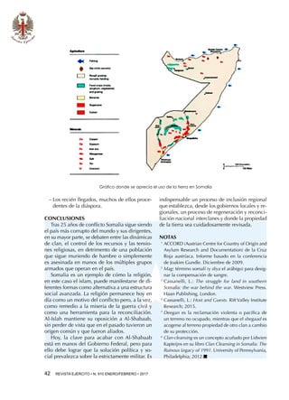 42  REVISTA EJÉRCITO • N. 910 ENERO/FEBRERO • 2017
−− Los recién llegados, muchos de ellos proce-
dentes de la diáspora.
CONCLUSIONES
Tras 25 años de conflicto Somalia sigue siendo
el país más corrupto del mundo y sus dirigentes,
en su mayor parte, se debaten entre las dinámicas
de clan, el control de los recursos y las tensio-
nes religiosas, en detrimento de una población
que sigue muriendo de hambre o simplemente
es asesinada en manos de los múltiples grupos
armados que operan en el país.
Somalia es un ejemplo de cómo la religión,
en este caso el islam, puede manifestarse de di-
ferentes formas como alternativa a una estructura
social avanzada. La religión permanece hoy en
día como un motivo del conflicto pero, a la vez,
como remedio a la miseria de la guerra civil y
como una herramienta para la reconciliación.
Al-Islah mantiene su oposición a Al-Shabaab,
sin perder de vista que en el pasado tuvieron un
origen común y que fueron aliados.
Hoy, la clave para acabar con Al-Shabaab
está en manos del Gobierno Federal, pero para
ello debe lograr que la solución política y so-
cial prevalezca sobre la estrictamente militar. Es
indispensable un proceso de inclusión regional
que establezca, desde los gobiernos locales y re-
gionales, un proceso de regeneración y reconci-
liación nacional interclanes y donde la propiedad
de la tierra sea cuidadosamente revisada.
NOTAS
1 
ACCORD (Austrian Centre for Country of Origin and
Asylum Research and Documentation) de la Cruz
Roja austríaca. Informe basado en la conferencia
de Joakim Gundle. Diciembre de 2009.
2 
Mag: término somalí (y diya el arábigo) para desig-
nar la compensación de sangre.
3 
Cassanelli, L.: The struggle for land in southern
Somalia: the war behind the war. Westview Press.
Haan Publishing, London.
4 
Cassanelli, L.: Host and Guests. Rift Valley Institute
Research; 2015.
5 
Deegan es la reclamación violenta o pacífica de
un terreno no ocupado, mientras que el shegaad es
acogerse al terreno propiedad de otro clan a cambio
de su protección.
6 
Clan-cleansing es un concepto acuñado por Lidwien
Kapteijns en su libro Clan Cleansing in Somalia: The
Ruinous Legacy of 1991. University of Pennsylvania,
Philadelphia; 2012.■
Gráfico donde se aprecia el uso de la tierra en Somalia
 