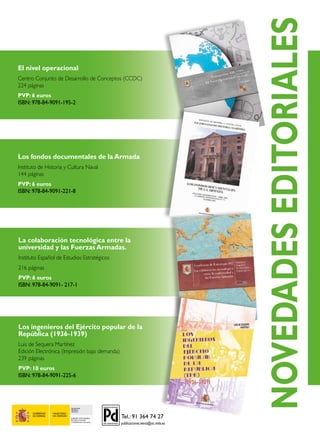 SECRETARÍA
GENERAL
TÉCNICA
SUBDIRECCIÓN GENERAL
DE PUBLICACIONES
Y PATRIMONIO CULTURAL
La colaboración tecnológica entre la
universidad y las Fuerzas Armadas.
Instituto Español de Estudios Estratégicos
216 páginas
PVP: 6 euros
ISBN: 978-84-9091- 217-1
Los ingenieros del Ejército popular de la
República (1936-1939)
Luis de Sequera Martínez
Edición Electrónica (Impresión bajo demanda)
239 páginas
PVP: 10 euros
ISBN: 978-84-9091-225-6
Los fondos documentales de la Armada
Instituto de Historia y Cultura Naval
144 páginas
PVP: 6 euros
ISBN: 978-84-9091-221-8
El nivel operacional
Centro Conjunto de Desarrollo de Conceptos (CCDC)
224 páginas
PVP: 6 euros
ISBN: 978-84-9091-195-2
NOVEDADESEDITORIALES
 