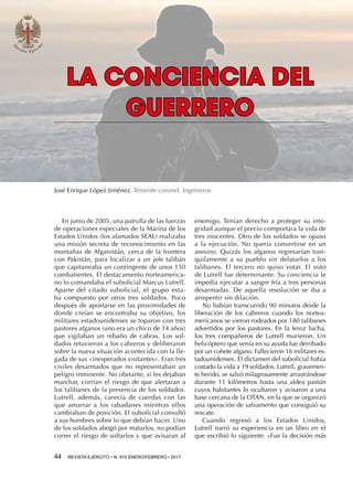 44  REVISTA EJÉRCITO • N. 910 ENERO/FEBRERO • 2017
enemigo. Tenían derecho a proteger su inte-
gridad aunque el precio comportara la vida de
tres inocentes. Otro de los soldados se opuso
a la ejecución. No quería convertirse en un
asesino. Quizás los afganos regresarían tran-
quilamente a su pueblo sin delatarlos a los
talibanes. El tercero no quiso votar. El voto
de Lutrell fue determinante. Su conciencia le
impedía ejecutar a sangre fría a tres personas
desarmadas. De aquella resolución se iba a
arrepentir sin dilación.
No habían transcurrido 90 minutos desde la
liberación de los cabreros cuando los nortea-
mericanos se vieron rodeados por 180 talibanes
advertidos por los pastores. En la feroz lucha,
los tres compañeros de Lutrell murieron. Un
helicóptero que venía en su ayuda fue derribado
por un cohete afgano. Fallecieron 16 militares es-
tadounidenses. El dictamen del suboficial había
costado la vida a 19 soldados. Lutrell, gravemen-
te herido, se salvó milagrosamente arrastrándose
durante 11 kilómetros hasta una aldea pastún
cuyos habitantes lo ocultaron y avisaron a una
base cercana de la OTAN, en la que se organizó
una operación de salvamento que consiguió su
rescate.
Cuando regresó a los Estados Unidos,
Lutrell narró su experiencia en un libro en el
que escribió lo siguiente: «Fue la decisión más
LA CONCIENCIA DEL
GUERRERO
José Enrique López Jiménez. Teniente coronel. Ingenieros
En junio de 2005, una patrulla de las fuerzas
de operaciones especiales de la Marina de los
Estados Unidos (los afamados SEAL) realizaba
una misión secreta de reconocimiento en las
montañas de Afganistán, cerca de la frontera
con Pakistán, para localizar a un jefe talibán
que capitaneaba un contingente de unos 150
combatientes. El destacamento norteamerica-
no lo comandaba el suboficial Marcus Lutrell.
Aparte del citado suboficial, el grupo esta-
ba compuesto por otros tres soldados. Poco
después de apostarse en las proximidades de
donde creían se encontraba su objetivo, los
militares estadounidenses se toparon con tres
pastores afganos (uno era un chico de 14 años)
que vigilaban un rebaño de cabras. Los sol-
dados retuvieron a los cabreros y deliberaron
sobre la nueva situación acontecida con la lle-
gada de sus «inesperados visitantes». Eran tres
civiles desarmados que no representaban un
peligro inminente. No obstante, si les dejaban
marchar, corrían el riesgo de que alertaran a
los talibanes de la presencia de los soldados.
Lutrell, además, carecía de cuerdas con las
que amarrar a los rabadanes mientras ellos
cambiaban de posición. El suboficial consultó
a sus hombres sobre lo que debían hacer. Uno
de los soldados abogó por matarlos, no podían
correr el riesgo de soltarlos y que avisaran al
 