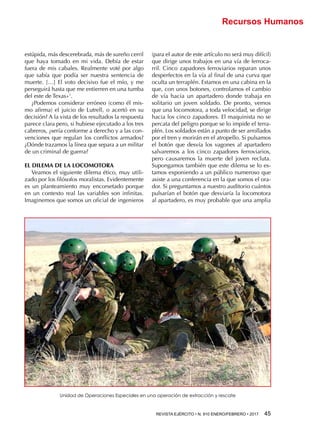 REVISTA EJÉRCITO • N. 910 ENERO/FEBRERO • 2017 45 
Recursos Humanos
estúpida, más descerebrada, más de sureño cerril
que haya tomado en mi vida. Debía de estar
fuera de mis cabales. Realmente voté por algo
que sabía que podía ser nuestra sentencia de
muerte. […] El voto decisivo fue el mío, y me
perseguirá hasta que me entierren en una tumba
del este de Texas»1
.
¿Podemos considerar erróneo (como él mis-
mo afirma) el juicio de Lutrell, o acertó en su
decisión? A la vista de los resultados la respuesta
parece clara pero, si hubiese ejecutado a los tres
cabreros, ¿sería conforme a derecho y a las con-
venciones que regulan los conflictos armados?
¿Dónde trazamos la línea que separa a un militar
de un criminal de guerra?
EL DILEMA DE LA LOCOMOTORA
Veamos el siguiente dilema ético, muy utili-
zado por los filósofos moralistas. Evidentemente
es un planteamiento muy encorsetado porque
en un contexto real las variables son infinitas.
Imaginemos que somos un oficial de ingenieros
(para el autor de este artículo no será muy difícil)
que dirige unos trabajos en una vía de ferroca-
rril. Cinco zapadores ferroviarios reparan unos
desperfectos en la vía al final de una curva que
oculta un terraplén. Estamos en una cabina en la
que, con unos botones, controlamos el cambio
de vía hacia un apartadero donde trabaja en
solitario un joven soldado. De pronto, vemos
que una locomotora, a toda velocidad, se dirige
hacia los cinco zapadores. El maquinista no se
percata del peligro porque se lo impide el terra-
plén. Los soldados están a punto de ser arrollados
por el tren y morirán en el atropello. Si pulsamos
el botón que desvía los vagones al apartadero
salvaremos a los cinco zapadores ferroviarios,
pero causaremos la muerte del joven recluta.
Supongamos también que este dilema se lo es-
tamos exponiendo a un público numeroso que
asiste a una conferencia en la que somos el ora-
dor. Si preguntamos a nuestro auditorio cuántos
pulsarían el botón que desviaría la locomotora
al apartadero, es muy probable que una amplia
Unidad de Operaciones Especiales en una operación de extracción y rescate
 