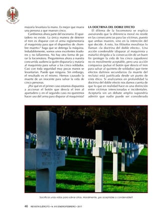 46  REVISTA EJÉRCITO • N. 910 ENERO/FEBRERO • 2017
mayoría levantara la mano. Es mejor que muera
una persona a que mueran cinco.
Cambiemos ahora parte del escenario. El apar-
tadero no existe. La única manera de detener
el tren es disparar con el arma reglamentaria
al maquinista para que el dispositivo de «hom-
bre muerto»2
haga que se detenga la máquina.
Indudablemente, somos unos excelentes tirado-
res y no fallaremos. No hay otra forma de pa-
rar la locomotora. Preguntemos ahora a nuestra
concurrida audiencia quién dispararía y mataría
al maquinista para salvar a los cinco soldados.
Casi con toda seguridad muy pocas manos se
levantarían. Puede que ninguna. Sin embargo,
el resultado es el mismo. Hemos causado la
muerte de un inocente para salvar la vida de
cinco personas.
¿Por qué en el primer caso estamos dispuestos
a accionar el botón que desvía el tren al
apartadero y en el segundo caso no queremos
hacer uso del arma para disparar al maquinista?
LA DOCTRINA DEL DOBLE EFECTO
El dilema de la locomotora se explica
aseverando que la diferencia moral no reside
en las consecuencias para las víctimas, puesto
que ambas mueren, sino en la intención del
que decide. A esto, los filósofos moralistas lo
llaman «la doctrina del doble efecto». Una
acción condenable (disparar al maquinista y
matarlo) dirigida a la consecución de un buen
fin (proteger la vida de los cinco zapadores)
no es moralmente aceptable, pero una acción
compasiva (pulsar el botón que desvía el tren
para salvar al quinteto de soldados) que tiene
efectos dañinos secundarios (la muerte del
recluta) está justificada desde un punto de
vista ético. Si analizamos en profundidad la
doctrina del doble efecto nos damos cuenta de
que lo que en realidad hace es una distinción
entre víctimas intencionadas e incidentales.
Aceptarla sin un debate amplio supondría
admitir que nadie puede ser considerado
Sacrificar unas vidas para salvar otras. Moralmente, ¿es aceptable o condenable?
 