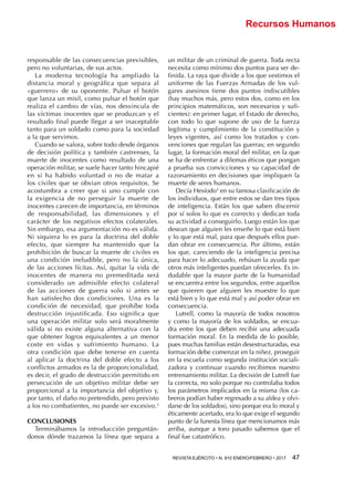 REVISTA EJÉRCITO • N. 910 ENERO/FEBRERO • 2017  47 
Recursos Humanos
responsable de las consecuencias previsibles,
pero no voluntarias, de sus actos.
La moderna tecnología ha ampliado la
distancia moral y geográfica que separa al
«guerrero» de su oponente. Pulsar el botón
que lanza un misil, como pulsar el botón que
realiza el cambio de vías, nos desvincula de
las víctimas inocentes que se produzcan y el
resultado final puede llegar a ser inaceptable
tanto para un soldado como para la sociedad
a la que servimos.
Cuando se valora, sobre todo desde órganos
de decisión política y también castrenses, la
muerte de inocentes como resultado de una
operación militar, se suele hacer tanto hincapié
en si ha habido voluntad o no de matar a
los civiles que se obvian otros requisitos. Se
acostumbra a creer que si uno cumple con
la exigencia de no perseguir la muerte de
inocentes carecen de importancia, en términos
de responsabilidad, las dimensiones y el
carácter de los negativos efectos colaterales.
Sin embargo, esa argumentación no es válida.
Ni siquiera lo es para la doctrina del doble
efecto, que siempre ha mantenido que la
prohibición de buscar la muerte de civiles es
una condición ineludible, pero no la única,
de las acciones lícitas. Así, quitar la vida de
inocentes de manera no premeditada será
considerado un admisible efecto colateral
de las acciones de guerra solo si antes se
han satisfecho dos condiciones. Una es la
condición de necesidad, que prohíbe toda
destrucción injustificada. Eso significa que
una operación militar solo será moralmente
válida si no existe alguna alternativa con la
que obtener logros equivalentes a un menor
coste en vidas y sufrimiento humano. La
otra condición que debe tenerse en cuenta
al aplicar la doctrina del doble efecto a los
conflictos armados es la de proporcionalidad,
es decir, el grado de destrucción permitido en
persecución de un objetivo militar debe ser
proporcional a la importancia del objetivo y,
por tanto, el daño no pretendido, pero previsto
a los no combatientes, no puede ser excesivo.3
CONCLUSIONES
Terminábamos la introducción preguntán-
donos dónde trazamos la línea que separa a
un militar de un criminal de guerra. Toda recta
necesita como mínimo dos puntos para ser de-
finida. La raya que divide a los que vestimos el
uniforme de las Fuerzas Armadas de los vul-
gares asesinos tiene dos puntos indiscutibles
(hay muchos más, pero estos dos, como en los
principios matemáticos, son necesarios y sufi-
cientes): en primer lugar, el Estado de derecho,
con todo lo que supone de uso de la fuerza
legítima y cumplimiento de la constitución y
leyes vigentes, así como los tratados y con-
venciones que regulan las guerras; en segundo
lugar, la formación moral del militar, en la que
se ha de enfrentar a dilemas éticos que pongan
a prueba sus convicciones y su capacidad de
razonamiento en decisiones que impliquen la
muerte de seres humanos.
Decía Hesíodo4
en su famosa clasificación de
los individuos, que entre estos se dan tres tipos
de inteligencia. Están los que saben discernir
por sí solos lo que es correcto y dedican toda
su actividad a conseguirlo. Luego están los que
desean que alguien les enseñe lo que está bien
y lo que está mal, para que después ellos pue-
dan obrar en consecuencia. Por último, están
los que, careciendo de la inteligencia precisa
para hacer lo adecuado, rehúsan la ayuda que
otros más inteligentes puedan ofrecerles. Es in-
dudable que la mayor parte de la humanidad
se encuentra entre los segundos, entre aquellos
que quieren que alguien les muestre lo que
está bien y lo que está mal y así poder obrar en
consecuencia.
Lutrell, como la mayoría de todos nosotros
y como la mayoría de los soldados, se encua-
dra entre los que deben recibir una adecuada
formación moral. En la medida de lo posible,
pues muchas familias están desestructuradas, esa
formación debe comenzar en la niñez, proseguir
en la escuela como segunda institución sociali-
zadora y continuar cuando recibimos nuestro
entrenamiento militar. La decisión de Lutrell fue
la correcta, no solo porque no controlaba todos
los parámetros implicados en la misma (los ca-
breros podían haber regresado a su aldea y olvi-
darse de los soldados), sino porque era lo moral y
éticamente acertado, era lo que exige el segundo
punto de la funesta línea que mencionamos más
arriba, aunque a toro pasado sabemos que el
final fue catastrófico.
 