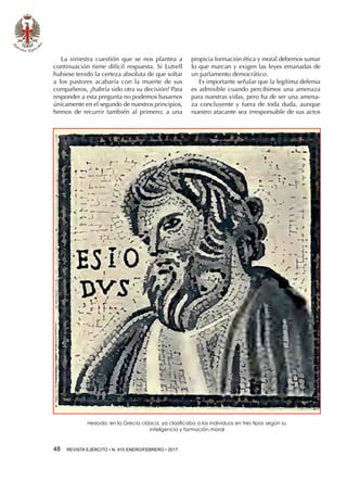 48  REVISTA EJÉRCITO • N. 910 ENERO/FEBRERO • 2017
La siniestra cuestión que se nos plantea a
continuación tiene difícil respuesta. Si Lutrell
hubiese tenido la certeza absoluta de que soltar
a los pastores acabaría con la muerte de sus
compañeros, ¿habría sido otra su decisión? Para
responder a esta pregunta no podemos basarnos
únicamente en el segundo de nuestros principios,
hemos de recurrir también al primero; a una
propicia formación ética y moral debemos sumar
lo que marcan y exigen las leyes emanadas de
un parlamento democrático.
Es importante señalar que la legítima defensa
es admisible cuando percibimos una amenaza
para nuestras vidas, pero ha de ser una amena-
za concluyente y fuera de toda duda, aunque
nuestro atacante sea irresponsable de sus actos
Hesíodo, en la Grecia clásica, ya clasificaba a los individuos en tres tipos según su
inteligencia y formación moral
 