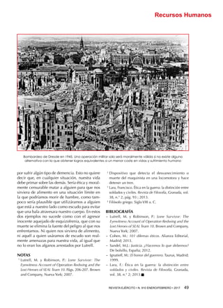 REVISTA EJÉRCITO • N. 910 ENERO/FEBRERO • 2017  49 
Recursos Humanos
por sufrir algún tipo de demencia. Esto no quiere
decir que, en cualquier situación, nuestra vida
debe primar sobre las demás. Sería ética y moral-
mente censurable matar a alguien para que nos
sirviera de alimento en una situación límite en
la que podríamos morir de hambre, como tam-
poco sería plausible que utilizáramos a alguien
que está a nuestro lado como escudo para evitar
que una bala atravesara nuestro cuerpo. En estos
dos ejemplos no sucede como con el agresor
inocente aquejado de esquizofrenia, que con su
muerte se elimina la fuente del peligro al que nos
enfrentamos. Ni quien nos sirviera de alimento,
ni aquél a quien usáramos de escudo son real-
mente amenazas para nuestra vida, al igual que
no lo eran los afganos arrestados por Lutrell.
NOTAS
1 
Lutrell, M. y Robinson, P.: Lone Survivor: The
Eyewitness Account of Operation Redwing and the
Lost Heroes of SEAL Team 10. Págs. 206-207. Brown
and Company, Nueva York; 2007.
2 
Dispositivo que detecta el desvanecimiento o
muerte del maquinista en una locomotora y hace
detener un tren.
3 
Lara, Francisco. Ética en la guerra: la distinción entre
soldados y civiles. Revista de Filosofía, Granada, vol.
38, n.° 2, pág. 93 ; 2013.
4 
Filósofo griego. Siglo VIII a. C.
BIBLIOGRAFÍA
−− Lutrell, M. y Robinson, P.: Lone Survivor: The
Eyewitness Account of Operation Redwing and the
Lost Heroes of SEAL Team 10. Brown and Company,
Nueva York; 2007.
−− Cohen, M.: 101 dilemas éticos. Alianza Editorial,
Madrid; 2013.
−− Sandel, M.J.: Justicia. ¿Hacemos lo que debemos?
De bolsillo, España; 2012.
−− Ignatieff, M.: El honor del guerrero. Taurus, Madrid;
1999.
−− Lara, F.: Ética en la guerra: la distinción entre
soldados y civiles. Revista de Filosofía, Granada,
vol. 38, n.° 2; 2013.n
Bombardeo de Dresde en 1945. Una operación militar solo será moralmente válida si no existe alguna
alternativa con la que obtener logros equivalentes a un menor coste en vidas y sufrimiento humano
 