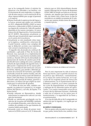 REVISTA EJÉRCITO • N. 910 ENERO/FEBRERO • 2017 5 
que se ha conseguido limitar al máximo los
perjuicios a los afectados y sus familias), con
el movimiento de unos materiales y la adquisi-
ción de otros nuevos y con la realización de las
obras imprescindibles para acoger al personal
y el material.
•	Hemos finalizado la optimización del Apoyo a
la Fuerza, proceso que estaba casi concluido
en 2015, adoptando MAPER y MALE su nueva
estructura y reduciendo la DIAE el número de
sus órganos de contratación. Todo ello quedará
plasmado en los nuevos conceptos y la nueva
Instrucción de Organización y Funcionamiento
del ET (IOFET), documentos actualmente en
redacción que nos permitirán seguir avanzando
en el camino de la excelencia.
•	Actualmente se está estudiando cómo mejo-
rar la orgánica, coordinación y relaciones del
Cuartel General, análisis muy complejo del
que se deducirán acciones cuya materializa-
ción cerrará la transformación en curso.
El segundo reto alcanzado era continuar de-
sarrollando y aplicando el Plan de Acción de
Personal, muy avanzado en su implementación
y consolidación y cuyos buenos resultados estáis
viendo ya. Durante 2016 eso ha demandado las
aportaciones de muchos de vosotros para el de-
sarrollo del nuevo catálogo de cursos y aptitudes,
el diseño de especialidades de segundo tramo, la
adecuación e implantación de las nuevas plan-
tillas y la consolidación del sistema de concurso
de méritos. Además, para atender a diferentes pe-
ticiones de aclaración de normativa, que habéis
canalizado a través de vuestros mandos, este año
se han publicado las Instrucciones del Suboficial
Mayor y del Cabo Mayor, las Orientaciones pro-
visionales sobre jornada de trabajo, permisos y
descansos y la Instrucción que amplía las exen-
ciones para la realización de guardias.
Y el último de esos tres retos, también con-
seguido, era potenciar la presencia y la imagen
exterior del Ejército y, con ello, de España. Y lo
hemos hecho:
•	Siendo referente en Iberoamérica, donde
estrechamos la cooperación cada vez con más
ejércitos hermanos.
•	Siendo un interlocutor privilegiado con los
ejércitos de los países del MAGREB, mediante
las actividades bilaterales, entre ellas los inter-
cambios de unidades en los que bastantes de
vosotros habéis participado.
•	Actuando como un aliado de primer nivel,
tanto en la OTAN como en la UE. El destacado
esfuerzo que en 2016 desarrollásteis durante
nuestro liderazgo de las Fuerzas de Respuesta
OTAN (NRF) ha tenido sus frutos en el recono-
cimiento, por aquellos que fueron testigos de
ello, de vuestra valía y buen hacer, lo que ha
revertido en un notable incremento de la valo-
ración que nuestros aliados tienen de nosotros
y nuestro Ejército.
Pero lo más importante ha sido el esfuerzo
diario que hacéis y que os permite alcanzar esa
excelencia que demostráis, constantemente,
en la mejora de vuestra formación, en la eje-
cución de los exigentes planes de instrucción
y adiestramiento, en el mantenimiento del ar-
mamento y material, en el ritmo constante de
los ciclos de disponibilidad, en el despliegue
y repliegue de los diferentes teatros de opera-
ciones, y en vuestra inmejorable actuación en
el marco de las diferentes misiones, añadiendo
a todo eso el esfuerzo en las tareas para el
mantenimiento y la seguridad de las bases y
acuartelamientos.
A la vista de todo ello es fácil comprender mi
satisfacción por lo logrado y mi orgullo por ser
vuestro jefe.
ILUSIÓN Y CONFIANZA
Pero no quiero sólo recordar lo mucho y bue-
no que, juntos, hemos hecho sino, también, mirar
El JEME en el Mando de Artillería de Campaña
 