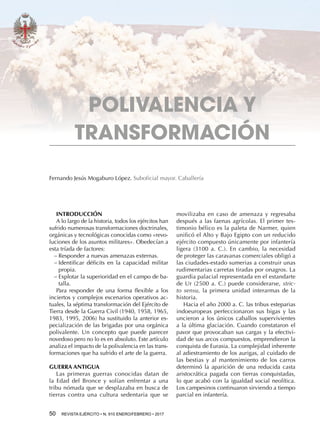 50  REVISTA EJÉRCITO • N. 910 ENERO/FEBRERO • 2017
movilizaba en caso de amenaza y regresaba
después a las faenas agrícolas. El primer tes-
timonio bélico es la paleta de Narmer, quien
unificó el Alto y Bajo Egipto con un reducido
ejército compuesto únicamente por infantería
ligera (3100 a.  C.). En cambio, la necesidad
de proteger las caravanas comerciales obligó a
las ciudades-estado sumerias a construir unas
rudimentarias carretas tiradas por onagros. La
guardia palacial representada en el estandarte
de Ur (2500 a. C.) puede considerarse, stric-
to sensu, la primera unidad interarmas de la
historia.
Hacia el año 2000 a. C. las tribus esteparias
indoeuropeas perfeccionaron sus bigas y las
uncieron a los únicos caballos supervivientes
a la última glaciación. Cuando constataron el
pavor que provocaban sus cargas y la efectivi-
dad de sus arcos compuestos, emprendieron la
conquista de Eurasia. La complejidad inherente
al adiestramiento de los aurigas, al cuidado de
las bestias y al mantenimiento de los carros
determinó la aparición de una reducida casta
aristocrática pagada con tierras conquistadas,
lo que acabó con la igualdad social neolítica.
Los campesinos continuaron sirviendo a tiempo
parcial en infantería.
Fernando Jesús Mogaburo López. Suboficial mayor. Caballería
INTRODUCCIÓN
A lo largo de la historia, todos los ejércitos han
sufrido numerosas transformaciones doctrinales,
orgánicas y tecnológicas conocidas como «revo-
luciones de los asuntos militares». Obedecían a
esta tríada de factores:
−− Responder a nuevas amenazas externas.
−− Identificar déficits en la capacidad militar
propia.
−− Explotar la superioridad en el campo de ba-
talla.
Para responder de una forma flexible a los
inciertos y complejos escenarios operativos ac-
tuales, la séptima transformación del Ejército de
Tierra desde la Guerra Civil (1940, 1958, 1965,
1983, 1995, 2006) ha sustituido la anterior es-
pecialización de las brigadas por una orgánica
polivalente. Un concepto que puede parecer
novedoso pero no lo es en absoluto. Este artículo
analiza el impacto de la polivalencia en las trans-
formaciones que ha sufrido el arte de la guerra.
GUERRA ANTIGUA
Las primeras guerras conocidas datan de
la Edad del Bronce y solían enfrentar a una
tribu nómada que se desplazaba en busca de
tierras contra una cultura sedentaria que se
POLIVALENCIA Y
TRANSFORMACIÓN
 