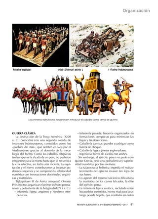 REVISTA EJÉRCITO • N. 910 ENERO/FEBRERO • 2017  51 
Organización
GUERRA CLÁSICA
La destrucción de la Troya homérica (1200
a.  C.) coincidió con una segunda oleada de
invasores indoeuropeos, conocidos como los
«pueblos del mar», que sembró el caos por el
Mediterráneo gracias al dominio de la meta-
lurgia del hierro. Como los caballos esteparios
tenían apenas la alzada de un poni, no pudieron
emplearse para la monta hasta que se recurrió a
la cría selectiva, en fecha aún incierta. La equi-
tación y el hierro contribuyeron a levantar po-
derosos imperios y se compensó la inferioridad
numérica con innovaciones doctrinales, orgáni-
cas y materiales.
Tiglatpileser III de Asiria conquistó Oriente
Próximo tras organizar el primer ejército perma-
nente y polivalente de la Antigüedad (745 a. C.):
−− Infantería ligera: arqueros y honderos mer-
cenarios.
−− Infantería pesada: lanceros organizados en
formaciones compactas para minimizar las
bajas y las deserciones.
−− Caballería carrista: grandes cuadrigas como
fuerza de choque.
−− Caballería ligera: jinetes exploradores.
−− Ingeniería: torres de asedio con arietes.
Sin embargo, el ejército persa no pudo con-
quistar Grecia, pese a su polivalencia y superio-
ridad numérica, por tres motivos:
−− La talasocracia helénica impedía el reabas-
tecimiento del ejército invasor tan lejos de
sus bases.
−− Lo agreste del terreno balcánico dificultaba
la maniobra de los carros falcados, la élite
del ejército persa.
−− La infantería ligera asiática, reclutada entre
los pueblos sometidos, no era rival para la fa-
lange pesada hoplita, que combatía en orden
Los primeros ejércitos no tardaron en introducir el caballo como arma de guerra
 