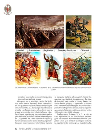 52  REVISTA EJÉRCITO • N. 910 ENERO/FEBRERO • 2017
cerrado y presentaba un muro infranqueable
de escudos erizado de lanzas.
Desaparecido el enemigo común, la rivali-
dad entre Atenas, Esparta y Tebas desembocó
en una guerra civil que facilitó su conquista por
Alejandro (338 a. C.). La falange macedónica se
armaba con largas picas y, al contrario que la
griega, se reforzaba con infantería ligera, caba-
llería ligera, ingenieros y las primeras catapultas
precursoras de la artillería. Desde la derrota persa
en Gaugamela, los carros caerían en desuso y
fueron relevados como fuerza de choque por ele-
fantes en todos los reinos helenísticos. Durante
su campaña italiana, el cartaginés Aníbal los
combinó con caballería ligera númida y dos tipos
de infantería mercenaria: la pesada ibérica, ar-
mada al estilo griego, y la ligera celta, que com-
batía semidesnuda como signo de virilidad. Esta
polivalencia le permitió aniquilar varias legiones
que, durante la época republicana, apenas tenían
300 equites para 6.000 infantes.
Tras la reforma de César (57 a. C.) se reforzó
cada legión con un ala de caballería hispano-
gala, un numerus de funditores baleáricos y sa-
gittarii sirios, y un arma de asedio por centuria.
En lugar del orden oblicuo greco-macedonio, las
Las reformas de César incluyeron un aumento de la caballería, honderos baleáricos, arqueros y máquinas de
guerra
 