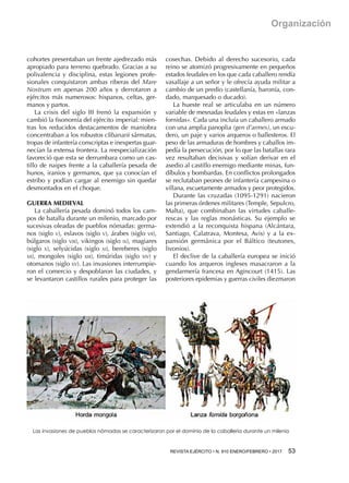 REVISTA EJÉRCITO • N. 910 ENERO/FEBRERO • 2017 53 
Organización
cohortes presentaban un frente ajedrezado más
apropiado para terreno quebrado. Gracias a su
polivalencia y disciplina, estas legiones profe-
sionales conquistaron ambas riberas del Mare
Nostrum en apenas 200 años y derrotaron a
ejércitos más numerosos: hispanos, celtas, ger-
manos y partos.
La crisis del siglo III frenó la expansión y
cambió la fisonomía del ejército imperial: mien-
tras los reducidos destacamentos de maniobra
concentraban a los robustos clibanarii sármatas,
tropas de infantería conscriptas e inexpertas guar-
necían la extensa frontera. La reespecialización
favoreció que esta se derrumbara como un cas-
tillo de naipes frente a la caballería pesada de
hunos, iranios y germanos, que ya conocían el
estribo y podían cargar al enemigo sin quedar
desmontados en el choque.
GUERRA MEDIEVAL
La caballería pesada dominó todos los cam-
pos de batalla durante un milenio, marcado por
sucesivas oleadas de pueblos nómadas: germa-
nos (siglo v), eslavos (siglo v), árabes (siglo vii),
búlgaros (siglo viii), vikingos (siglo ix), magiares
(siglo x), selyúcidas (siglo xi), bereberes (siglo
xii), mongoles (siglo xiii), timúridas (siglo xiv) y
otomanos (siglo xv). Las invasiones interrumpie-
ron el comercio y despoblaron las ciudades, y
se levantaron castillos rurales para proteger las
cosechas. Debido al derecho sucesorio, cada
reino se atomizó progresivamente en pequeños
estados feudales en los que cada caballero rendía
vasallaje a un señor y le ofrecía ayuda militar a
cambio de un predio (castellanía, baronía, con-
dado, marquesado o ducado).
La hueste real se articulaba en un número
variable de mesnadas feudales y estas en «lanzas
fornidas». Cada una incluía un caballero armado
con una amplia panoplia (gen d’armes), un escu-
dero, un paje y varios arqueros o ballesteros. El
peso de las armaduras de hombres y caballos im-
pedía la persecución, por lo que las batallas rara
vez resultaban decisivas y solían derivar en el
asedio al castillo enemigo mediante minas, fun-
díbulos y bombardas. En conflictos prolongados
se reclutaban peones de infantería campesina o
villana, escuetamente armados y peor protegidos.
Durante las cruzadas (1095-1291) nacieron
las primeras órdenes militares (Temple, Sepulcro,
Malta), que combinaban las virtudes caballe-
rescas y las reglas monásticas. Su ejemplo se
extendió a la reconquista hispana (Alcántara,
Santiago, Calatrava, Montesa, Avis) y a la ex-
pansión germánica por el Báltico (teutones,
livonios).
El declive de la caballería europea se inició
cuando los arqueros ingleses masacraron a la
gendarmería francesa en Agincourt (1415). Las
posteriores epidemias y guerras civiles diezmaron
Las invasiones de pueblos nómadas se caracterizaron por el dominio de la caballería durante un milenio
 
