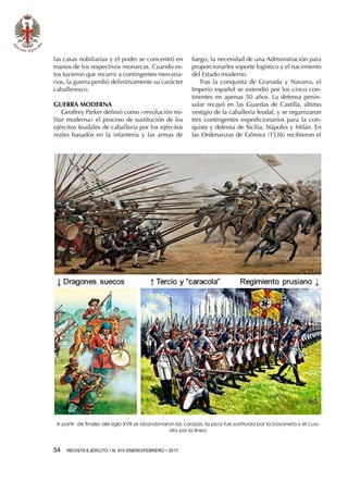 54  REVISTA EJÉRCITO • N. 910 ENERO/FEBRERO • 2017
las casas nobiliarias y el poder se concentró en
manos de los respectivos monarcas. Cuando es-
tos tuvieron que recurrir a contingentes mercena-
rios, la guerra perdió definitivamente su carácter
caballeresco.
GUERRA MODERNA
Geoffrey Parker definió como «revolución mi-
litar moderna» el proceso de sustitución de los
ejércitos feudales de caballería por los ejércitos
reales basados en la infantería y las armas de
fuego, la necesidad de una Administración para
proporcionarles soporte logístico y el nacimiento
del Estado moderno.
Tras la conquista de Granada y Navarra, el
Imperio español se extendió por los cinco con-
tinentes en apenas 50 años. La defensa penin-
sular recayó en las Guardas de Castilla, último
vestigio de la caballería feudal, y se organizaron
tres contingentes expedicionarios para la con-
quista y defensa de Sicilia, Nápoles y Milán. En
las Ordenanzas de Génova (1536) recibieron el
A partir de finales del siglo XVII se abandonaron las corazas, la pica fue sustituida por la bayoneta y el cua-
dro por la línea
 