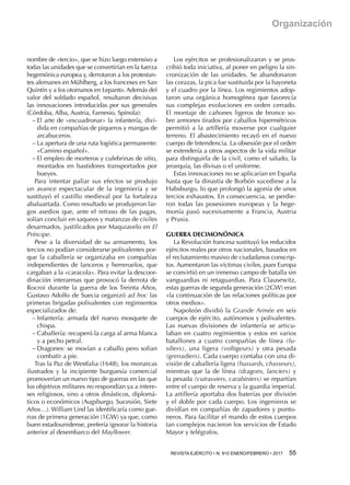 REVISTA EJÉRCITO • N. 910 ENERO/FEBRERO • 2017 55 
Organización
nombre de «tercio», que se hizo luego extensivo a
todas las unidades que se convertirían en la fuerza
hegemónica europea y, derrotaron a los protestan-
tes alemanes en Mühlberg, a los franceses en San
Quintín y a los otomanos en Lepanto. Además del
valor del soldado español, resultaron decisivas
las innovaciones introducidas por sus generales
(Córdoba, Alba, Austria, Farnesio, Spínola):
−− El arte de «escuadronar» la infantería, divi-
dida en compañías de piqueros y mangas de
arcabuceros.
−− La apertura de una ruta logística permanente:
«Camino español».
−− El empleo de morteros y culebrinas de sitio,
montados en bastidores transportados por
bueyes.
Para intentar paliar sus efectos se produjo
un avance espectacular de la ingeniería y se
sustituyó el castillo medieval por la fortaleza
abaluartada. Como resultado se produjeron lar-
gos asedios que, ante el retraso de las pagas,
solían concluir en saqueos y matanzas de civiles
desarmados, justificados por Maquiavelo en El
Príncipe.
Pese a la diversidad de su armamento, los
tercios no podían considerarse polivalentes por-
que la caballería se organizaba en compañías
independientes de lanceros y herreruelos, que
cargaban a la «caracola». Para evitar la descoor-
dinación interarmas que provocó la derrota de
Rocroi durante la guerra de los Treinta Años,
Gustavo Adolfo de Suecia organizó ad hoc las
primeras brigadas polivalentes con regimientos
especializados de:
−− Infantería: armada del nuevo mosquete de
chispa.
−− Caballería: recuperó la carga al arma blanca
y a pecho petral.
−− Dragones: se movían a caballo pero solían
combatir a pie.
Tras la Paz de Westfalia (1648), los monarcas
ilustrados y la incipiente burguesía comercial
promoverían un nuevo tipo de guerras en las que
los objetivos militares no respondían ya a intere-
ses religiosos, sino a otros dinásticos, diplomá-
ticos o económicos (Augsburgo, Sucesión, Siete
Años…). William Lind las identificaría como gue-
rras de primera generación (1GW) ya que, como
buen estadounidense, prefería ignorar la historia
anterior al desembarco del Mayflower.
Los ejércitos se profesionalizaron y se pros-
cribió toda iniciativa, al poner en peligro la sin-
cronización de las unidades. Se abandonaron
las corazas, la pica fue sustituida por la bayoneta
y el cuadro por la línea. Los regimientos adop-
taron una orgánica homogénea que favorecía
sus complejas evoluciones en orden cerrado.
El montaje de cañones ligeros de bronce so-
bre armones tirados por caballos hipermétricos
permitió a la artillería moverse por cualquier
terreno. El abastecimiento recayó en el nuevo
cuerpo de Intendencia. La obsesión por el orden
se extendería a otros aspectos de la vida militar
para distinguirla de la civil, como el saludo, la
jerarquía, las divisas o el uniforme.
Estas innovaciones no se aplicarían en España
hasta que la dinastía de Borbón sucediese a la
Habsburgo, lo que prolongó la agonía de unos
tercios exhaustos. En consecuencia, se perdie-
ron todas las posesiones europeas y la hege-
monía pasó sucesivamente a Francia, Austria
y Prusia.
GUERRA DECIMONÓNICA
La Revolución francesa sustituyó los reducidos
ejércitos reales por otros nacionales, basados en
el reclutamiento masivo de ciudadanos conscrip-
tos. Aumentaron las víctimas civiles, pues Europa
se convirtió en un inmenso campo de batalla sin
vanguardias ni retaguardias. Para Clausewitz,
estas guerras de segunda generación (2GW) eran
«la continuación de las relaciones políticas por
otros medios».
Napoleón dividió la Grande Armée en seis
cuerpos de ejército, autónomos y polivalentes.
Las nuevas divisiones de infantería se articu-
laban en cuatro regimientos y estos en varios
batallones a cuatro compañías de línea (fu-
siliers), una ligera (voltigeurs) y otra pesada
(grenadiers). Cada cuerpo contaba con una di-
visión de caballería ligera (hussards, chasseurs),
mientras que la de línea (dragons, lanciers) y
la pesada (cuirassiers, carabiniers) se repartían
entre el cuerpo de reserva y la guardia imperial.
La artillería aportaba dos baterías por división
y el doble por cada cuerpo. Los ingenieros se
dividían en compañías de zapadores y ponto-
neros. Para facilitar el mando de estos cuerpos
tan complejos nacieron los servicios de Estado
Mayor y telégrafos.
 