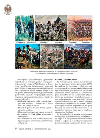 56  REVISTA EJÉRCITO • N. 910 ENERO/FEBRERO • 2017
Esta orgánica polivalente sería rápidamente
copiada por sus enemigos, que solo consiguieron
imponerse en Leipzig y Waterloo tras la desas-
trosa campaña rusa. La hegemonía continental
pasó al Reino Unido, cuya revolución industrial
introdujo muchas innovaciones tecnológicas en
las guerras de Crimea y Secesión; posteriormente
permitirían a reducidos cuerpos expedicionarios
imponerse a grandes ejércitos nativos en todas las
guerras coloniales:
−− El obús de hierro zunchado, cuyo alcance y
precisión convirtió la artillería en la nueva
reina del campo de batalla.
−− El fusil de percusión, con ánima rayada y
cartucho metálico.
−− El transporte de tropas por vapor y ferrocarril.
−− La observación desde globos aerostáticos y
la fotografía.
−− La sanidad militar, pues se reforzaron los an-
tiguos cirujanos profesionales con enfermeras
voluntarias.
GUERRA CONVENCIONAL
La Primera Guerra Mundial marcó el tránsi-
to a las guerras de tercera generación (3GW).
La escala de las operaciones obligó a reclutar
contingentes de un tamaño inédito, el grupo de
ejércitos o frente, para renunciar a toda poli-
valencia en niveles inferiores. La caballería no
podía maniobrar en los campos sembrados de
trincheras, alambradas y ametralladoras, por lo
que acabó sirviendo como infantería. Esta sus-
tituyó el orden cerrado por el abierto y se pegó
al terreno para sobrevivir a la carnicería servida
por los proyectiles de fragmentación, los gases
tóxicos y los aeroplanos. No se recuperó la ca-
pacidad de maniobra hasta que se emplearon
«tanques» en Cambrai.
La Segunda Guerra Mundial comenzó con
la Blitzkrieg, que no se basaba en la potencia
de fuego o el desgaste físico sino en la velo-
cidad, la sorpresa y el efecto psicológico que
proporcionaba la combinación de dos nuevas
Durante las guerras napoleónicas, se introdujeron nuevas divisiones
con regimientos especializados en diversos cometidos
 