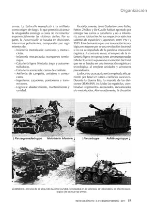 REVISTA EJÉRCITO • N. 910 ENERO/FEBRERO • 2017  57 
Organización
armas. La Luftwaffe reemplazó a la artillería
como origen de fuego, lo que permitió alcanzar
la retaguardia enemiga a costa de incrementar
exponencialmente las víctimas civiles. Por su
parte, la Panzerwaffe se basaba en divisiones
interarmas polivalentes, compuestas por regi-
mientos de:
−− Infantería motorizada: camiones y motoci-
cletas.
−− Infantería mecanizada: transportes semio-
rugas.
−− Caballería ligera blindada: jeeps y autoame-
tralladoras.
−− Caballería acorazada: carros de combate.
−− Artillería: de campaña, antiaérea y contra-
carro.
−− Ingenieros: zapadores, pontoneros y trans-
misiones.
−− Logística: abastecimiento, mantenimiento y
sanidad.
Paradójicamente, tanto Guderian como Fuller,
Patton, Zhúkov y De Gaulle habían apostado por
entregar los carros a caballería y no a infante-
ría, como habían hecho sus respectivos ejércitos
(además de españoles y japoneses) entre 1921 y
1939. Esto demuestra que una innovación tecno-
lógica no supone per se una revolución doctrinal
si no va acompañada de la paralela innovación
orgánica. A contrario sensu, el empleo de la in-
fantería ligera en operaciones aerotransportadas
(Market Garden) supuso una revolución doctrinal
que no se basaba en una innovación orgánica o
tecnológica, al emplear unidades y aeronaves
preexistentes.
La doctrina acorazada sería empleada eficaz-
mente por Israel en varios conflictos sucesivos.
Durante la Guerra Fría, la mayoría de las divi-
siones OTAN/PdV, incluidas las españolas, com-
binaban regimientos acorazados, mecanizados
y/o motorizados. Afortunadamente, la disuasión
La Blitzkrieg, al inicio de la Segunda Guerra Mundial, se basaba en la sorpresa, la velocidad y el efecto psico-
lógico de las nuevas armas
 