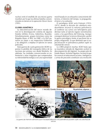 58  REVISTA EJÉRCITO • N. 910 ENERO/FEBRERO • 2017
nuclear evitó el estallido de una tercera guerra
mundial, por lo que las últimas batallas conven-
cionales se darían en la operación Desert Storm
(1991).
GUERRA ASIMÉTRICA
La descolonización del tercer mundo de-
rivó en la desintegración violenta de algunos
Estados fallidos (Corea, Indochina, Ruanda).
Simultáneamente, grupos terroristas como las
Brigadas Rojas, el IRA, las FARC o la OLP pu-
sieron en jaque a sus respectivos Gobiernos
y les obligaron a emplear el ejército en tareas
policiales.
Estas guerras de cuarta generación (4GW) su-
ponían la pérdida del monopolio bélico de las
naciones por primera vez desde Westfalia. En
adelante, las unidades convencionales se en-
frentarían a otras irregulares que compensaban
su inferioridad tecnológica con una superioridad
moral basada en un exhaustivo conocimiento del
terreno, el dominio del tiempo, la propaganda,
el terror y la confusión.
El paradigma 4GW sería Vietnam (1955-
1975), donde la división de caballería esta-
dounidense alcanzó la máxima polivalencia
al combinar sus carros con helicópteros para
derrotar tanto al ejército regular norvietnamita
como a los guerrilleros del Vietcong. Aunque
consiguió dominar la tercera dimensión, perdió
la guerra psicológica frente al pacifismo de su
propia retaguardia, lo que demostró que ni es-
pecialización ni polivalencia podían suplir la
voluntad de vencer.
La URSS propició muchas 4GW hasta que
su traumática retirada de Afganistán aceleró la
descomposición del régimen. Su propio jefe de
Estado Mayor, Nicholai Ogarkov, reconoció que
los avances en telecomunicaciones, inteligencia
y armas de precisión constituían una revolución
La guerra de Vietnam demostró que ni la especialización ni la polivalencia pueden suplir a la voluntad de
vencer
 